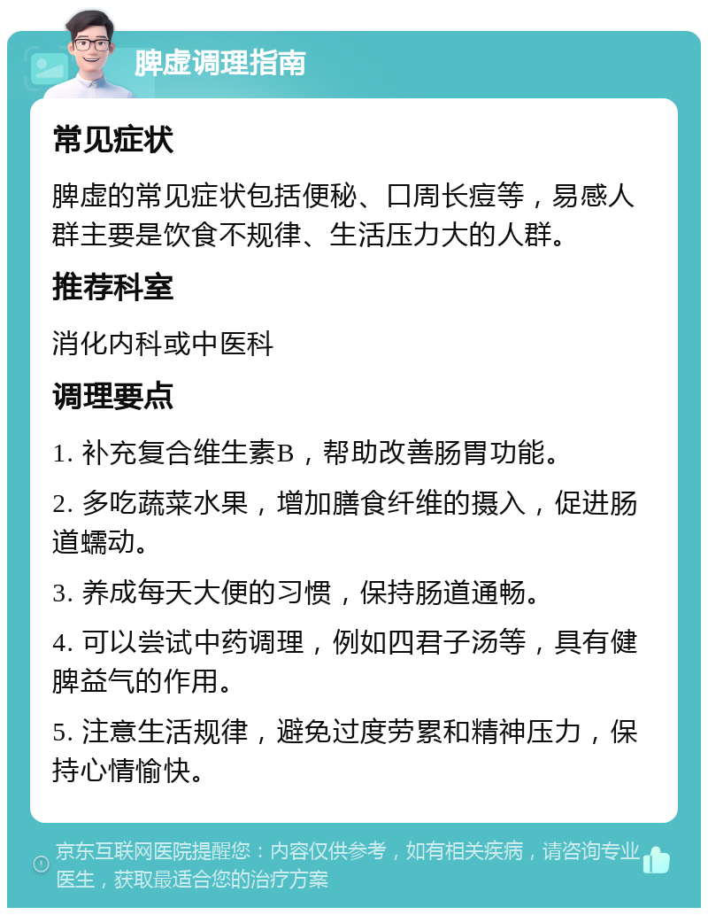 脾虚调理指南 常见症状 脾虚的常见症状包括便秘、口周长痘等，易感人群主要是饮食不规律、生活压力大的人群。 推荐科室 消化内科或中医科 调理要点 1. 补充复合维生素B，帮助改善肠胃功能。 2. 多吃蔬菜水果，增加膳食纤维的摄入，促进肠道蠕动。 3. 养成每天大便的习惯，保持肠道通畅。 4. 可以尝试中药调理，例如四君子汤等，具有健脾益气的作用。 5. 注意生活规律，避免过度劳累和精神压力，保持心情愉快。