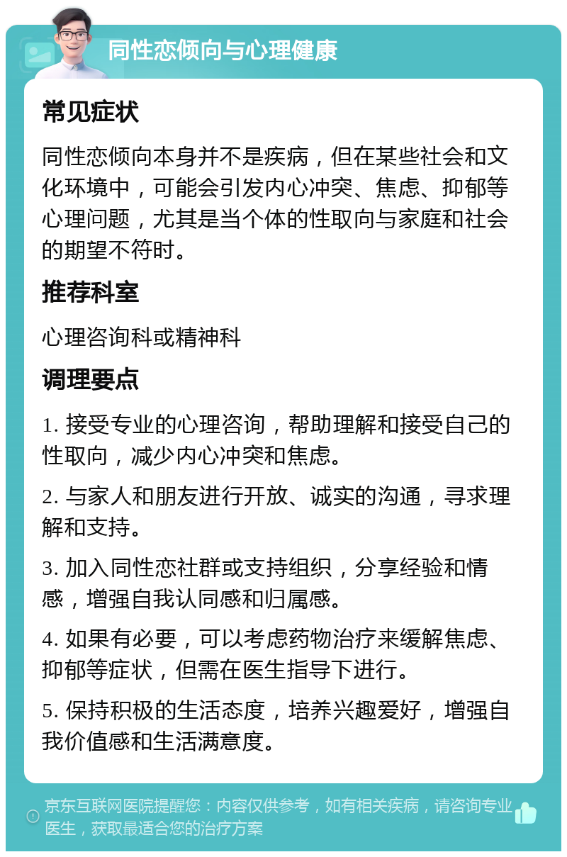 同性恋倾向与心理健康 常见症状 同性恋倾向本身并不是疾病，但在某些社会和文化环境中，可能会引发内心冲突、焦虑、抑郁等心理问题，尤其是当个体的性取向与家庭和社会的期望不符时。 推荐科室 心理咨询科或精神科 调理要点 1. 接受专业的心理咨询，帮助理解和接受自己的性取向，减少内心冲突和焦虑。 2. 与家人和朋友进行开放、诚实的沟通，寻求理解和支持。 3. 加入同性恋社群或支持组织，分享经验和情感，增强自我认同感和归属感。 4. 如果有必要，可以考虑药物治疗来缓解焦虑、抑郁等症状，但需在医生指导下进行。 5. 保持积极的生活态度，培养兴趣爱好，增强自我价值感和生活满意度。