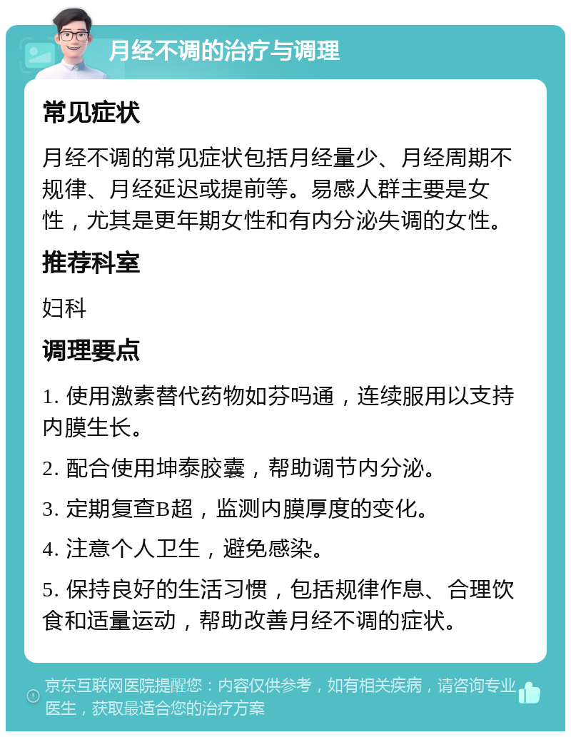 月经不调的治疗与调理 常见症状 月经不调的常见症状包括月经量少、月经周期不规律、月经延迟或提前等。易感人群主要是女性，尤其是更年期女性和有内分泌失调的女性。 推荐科室 妇科 调理要点 1. 使用激素替代药物如芬吗通，连续服用以支持内膜生长。 2. 配合使用坤泰胶囊，帮助调节内分泌。 3. 定期复查B超，监测内膜厚度的变化。 4. 注意个人卫生，避免感染。 5. 保持良好的生活习惯，包括规律作息、合理饮食和适量运动，帮助改善月经不调的症状。