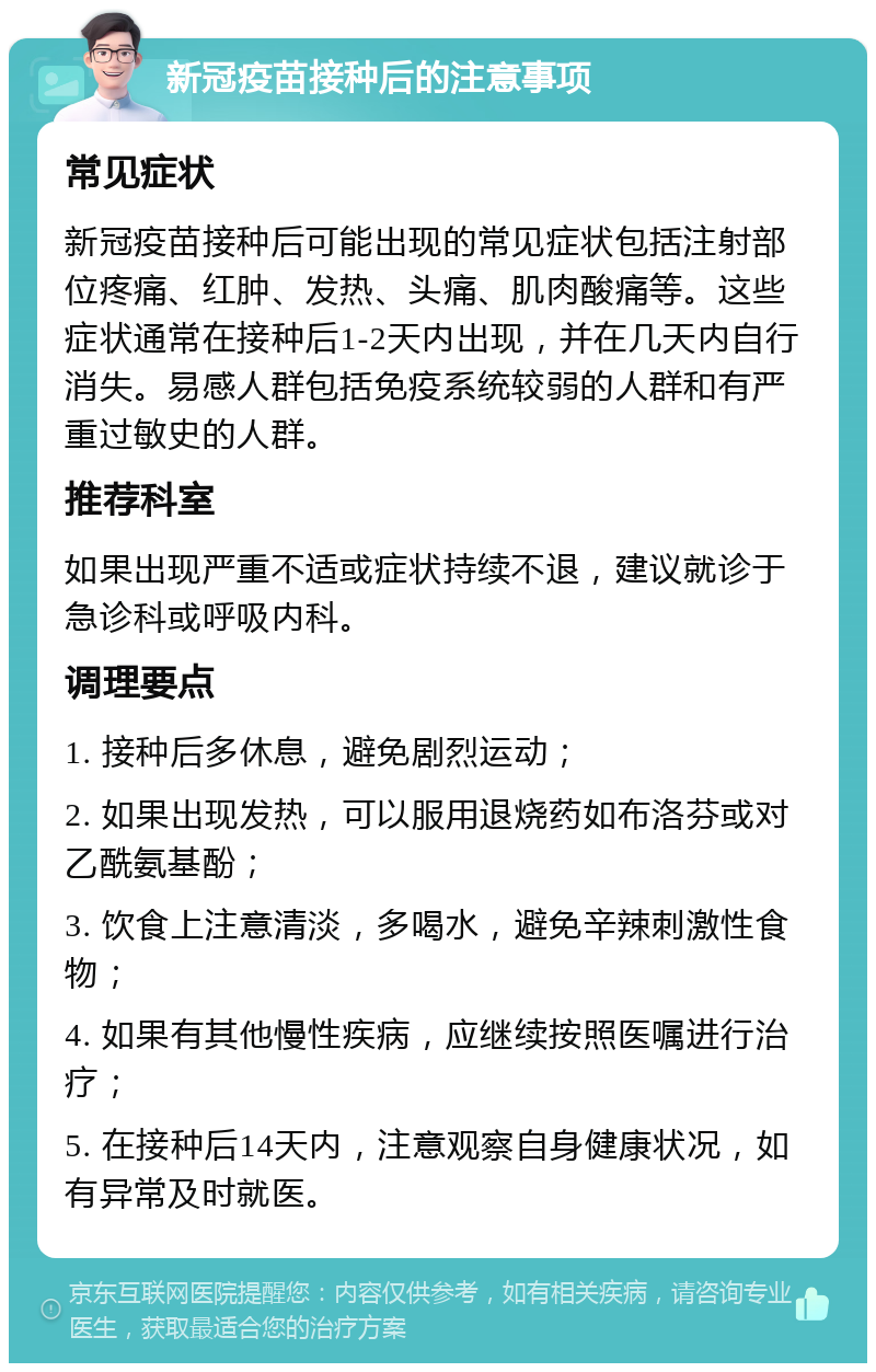 新冠疫苗接种后的注意事项 常见症状 新冠疫苗接种后可能出现的常见症状包括注射部位疼痛、红肿、发热、头痛、肌肉酸痛等。这些症状通常在接种后1-2天内出现，并在几天内自行消失。易感人群包括免疫系统较弱的人群和有严重过敏史的人群。 推荐科室 如果出现严重不适或症状持续不退，建议就诊于急诊科或呼吸内科。 调理要点 1. 接种后多休息，避免剧烈运动； 2. 如果出现发热，可以服用退烧药如布洛芬或对乙酰氨基酚； 3. 饮食上注意清淡，多喝水，避免辛辣刺激性食物； 4. 如果有其他慢性疾病，应继续按照医嘱进行治疗； 5. 在接种后14天内，注意观察自身健康状况，如有异常及时就医。