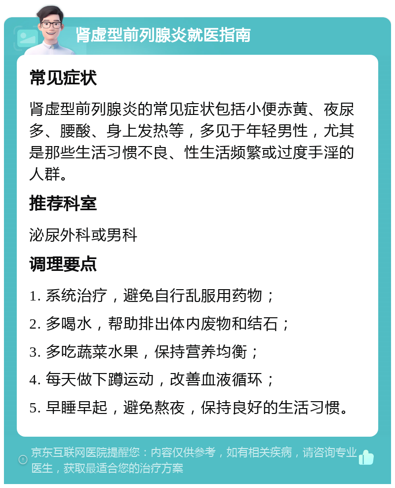 肾虚型前列腺炎就医指南 常见症状 肾虚型前列腺炎的常见症状包括小便赤黄、夜尿多、腰酸、身上发热等，多见于年轻男性，尤其是那些生活习惯不良、性生活频繁或过度手淫的人群。 推荐科室 泌尿外科或男科 调理要点 1. 系统治疗，避免自行乱服用药物； 2. 多喝水，帮助排出体内废物和结石； 3. 多吃蔬菜水果，保持营养均衡； 4. 每天做下蹲运动，改善血液循环； 5. 早睡早起，避免熬夜，保持良好的生活习惯。