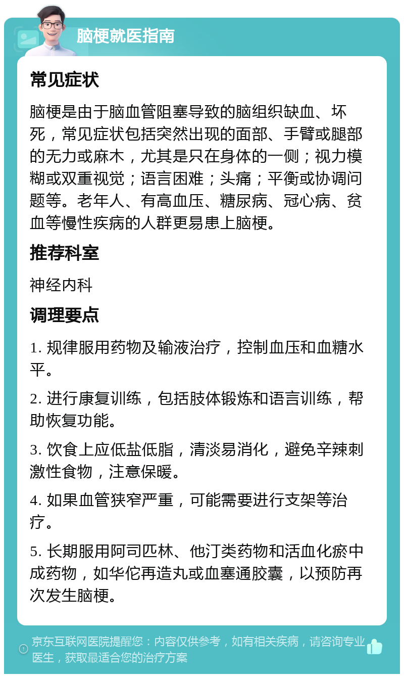 脑梗就医指南 常见症状 脑梗是由于脑血管阻塞导致的脑组织缺血、坏死，常见症状包括突然出现的面部、手臂或腿部的无力或麻木，尤其是只在身体的一侧；视力模糊或双重视觉；语言困难；头痛；平衡或协调问题等。老年人、有高血压、糖尿病、冠心病、贫血等慢性疾病的人群更易患上脑梗。 推荐科室 神经内科 调理要点 1. 规律服用药物及输液治疗，控制血压和血糖水平。 2. 进行康复训练，包括肢体锻炼和语言训练，帮助恢复功能。 3. 饮食上应低盐低脂，清淡易消化，避免辛辣刺激性食物，注意保暖。 4. 如果血管狭窄严重，可能需要进行支架等治疗。 5. 长期服用阿司匹林、他汀类药物和活血化瘀中成药物，如华佗再造丸或血塞通胶囊，以预防再次发生脑梗。