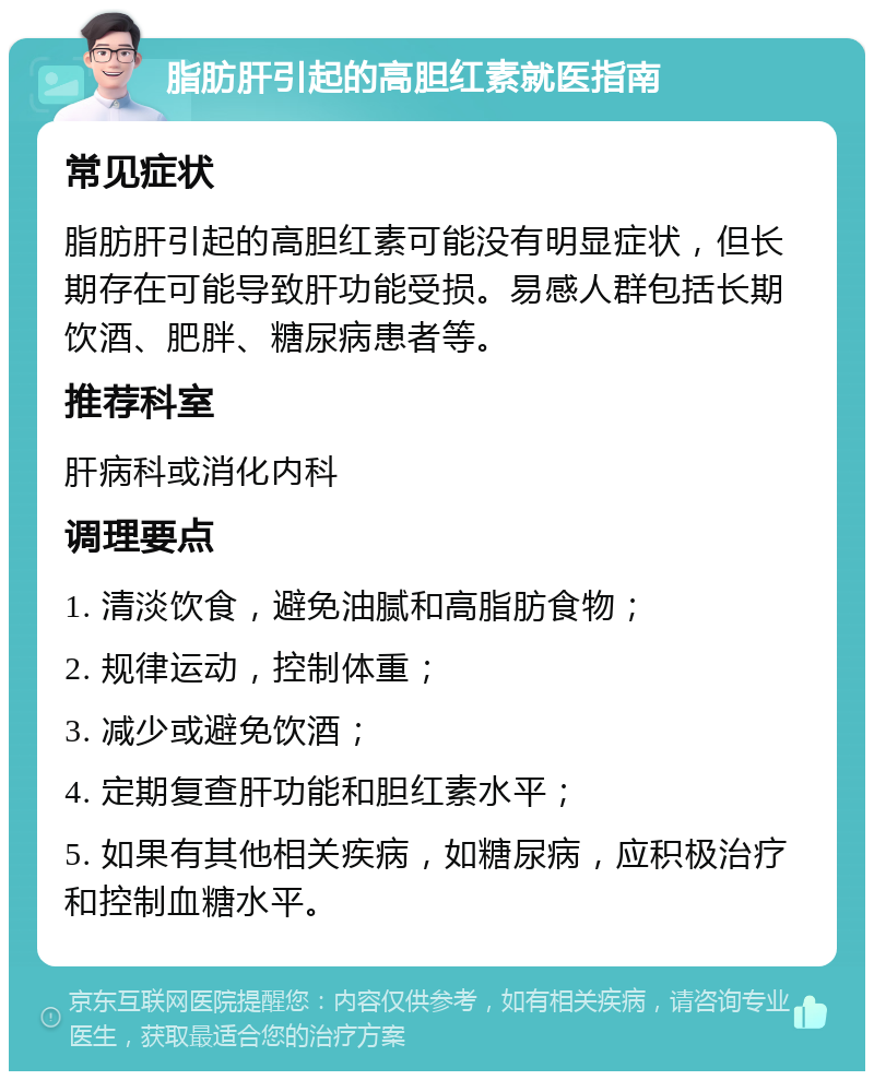 脂肪肝引起的高胆红素就医指南 常见症状 脂肪肝引起的高胆红素可能没有明显症状，但长期存在可能导致肝功能受损。易感人群包括长期饮酒、肥胖、糖尿病患者等。 推荐科室 肝病科或消化内科 调理要点 1. 清淡饮食，避免油腻和高脂肪食物； 2. 规律运动，控制体重； 3. 减少或避免饮酒； 4. 定期复查肝功能和胆红素水平； 5. 如果有其他相关疾病，如糖尿病，应积极治疗和控制血糖水平。