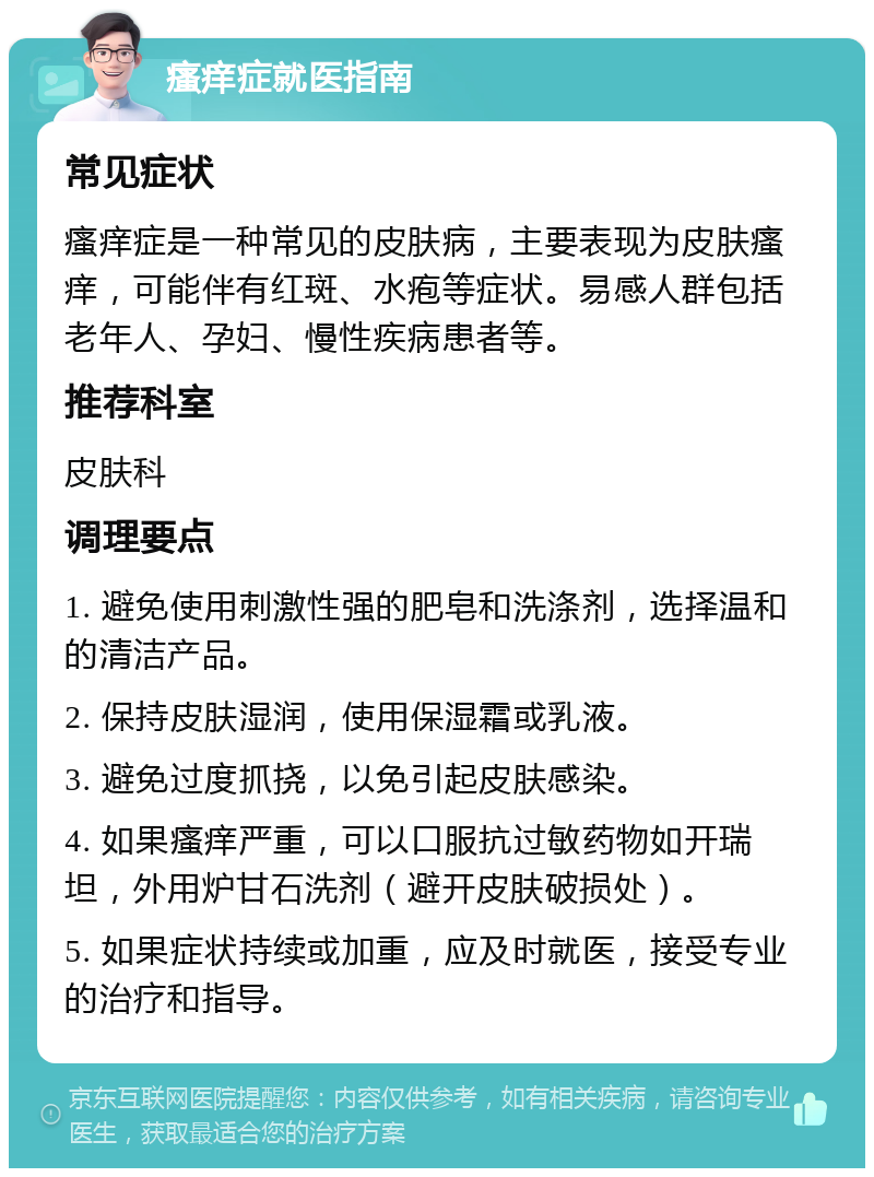 瘙痒症就医指南 常见症状 瘙痒症是一种常见的皮肤病，主要表现为皮肤瘙痒，可能伴有红斑、水疱等症状。易感人群包括老年人、孕妇、慢性疾病患者等。 推荐科室 皮肤科 调理要点 1. 避免使用刺激性强的肥皂和洗涤剂，选择温和的清洁产品。 2. 保持皮肤湿润，使用保湿霜或乳液。 3. 避免过度抓挠，以免引起皮肤感染。 4. 如果瘙痒严重，可以口服抗过敏药物如开瑞坦，外用炉甘石洗剂（避开皮肤破损处）。 5. 如果症状持续或加重，应及时就医，接受专业的治疗和指导。