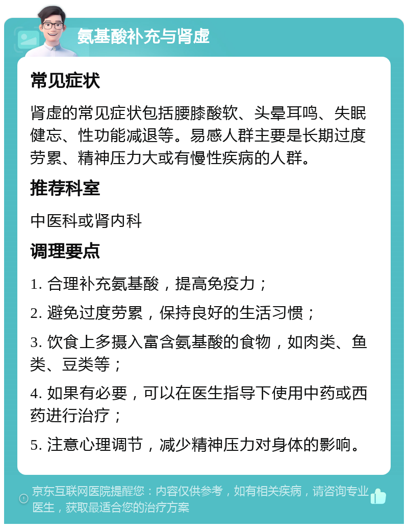 氨基酸补充与肾虚 常见症状 肾虚的常见症状包括腰膝酸软、头晕耳鸣、失眠健忘、性功能减退等。易感人群主要是长期过度劳累、精神压力大或有慢性疾病的人群。 推荐科室 中医科或肾内科 调理要点 1. 合理补充氨基酸，提高免疫力； 2. 避免过度劳累，保持良好的生活习惯； 3. 饮食上多摄入富含氨基酸的食物，如肉类、鱼类、豆类等； 4. 如果有必要，可以在医生指导下使用中药或西药进行治疗； 5. 注意心理调节，减少精神压力对身体的影响。