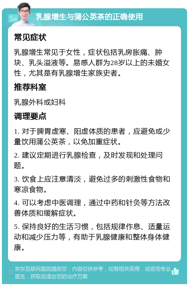 乳腺增生与蒲公英茶的正确使用 常见症状 乳腺增生常见于女性，症状包括乳房胀痛、肿块、乳头溢液等。易感人群为28岁以上的未婚女性，尤其是有乳腺增生家族史者。 推荐科室 乳腺外科或妇科 调理要点 1. 对于脾胃虚寒、阳虚体质的患者，应避免或少量饮用蒲公英茶，以免加重症状。 2. 建议定期进行乳腺检查，及时发现和处理问题。 3. 饮食上应注意清淡，避免过多的刺激性食物和寒凉食物。 4. 可以考虑中医调理，通过中药和针灸等方法改善体质和缓解症状。 5. 保持良好的生活习惯，包括规律作息、适量运动和减少压力等，有助于乳腺健康和整体身体健康。