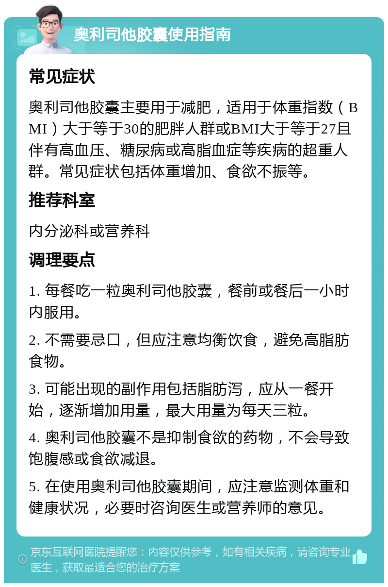 奥利司他胶囊使用指南 常见症状 奥利司他胶囊主要用于减肥，适用于体重指数（BMI）大于等于30的肥胖人群或BMI大于等于27且伴有高血压、糖尿病或高脂血症等疾病的超重人群。常见症状包括体重增加、食欲不振等。 推荐科室 内分泌科或营养科 调理要点 1. 每餐吃一粒奥利司他胶囊，餐前或餐后一小时内服用。 2. 不需要忌口，但应注意均衡饮食，避免高脂肪食物。 3. 可能出现的副作用包括脂肪泻，应从一餐开始，逐渐增加用量，最大用量为每天三粒。 4. 奥利司他胶囊不是抑制食欲的药物，不会导致饱腹感或食欲减退。 5. 在使用奥利司他胶囊期间，应注意监测体重和健康状况，必要时咨询医生或营养师的意见。