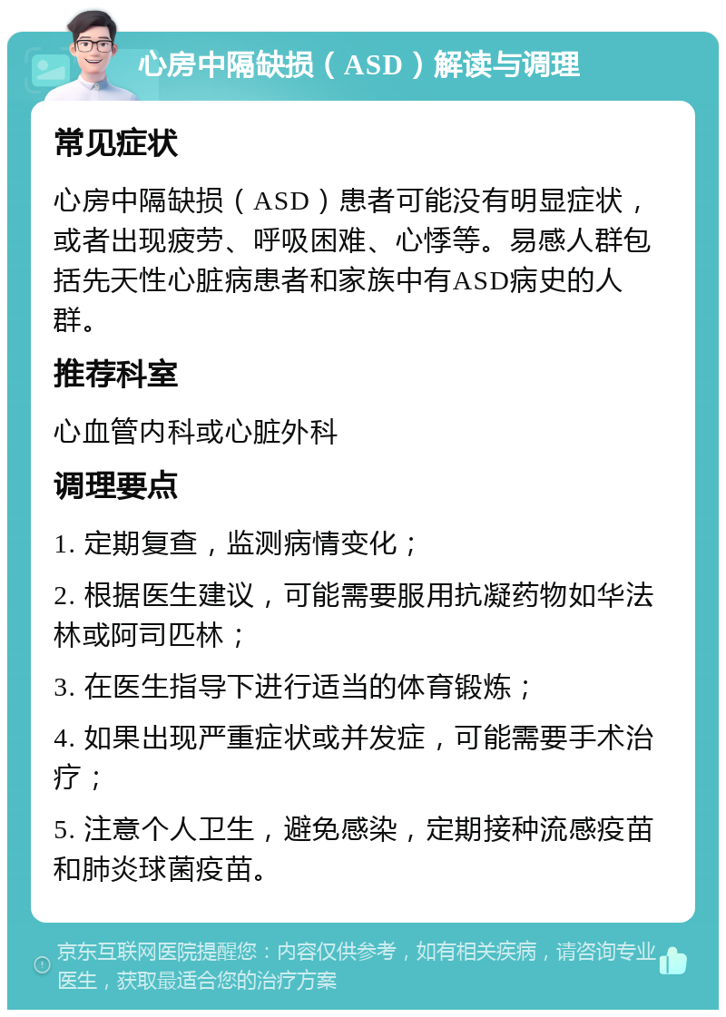 心房中隔缺损（ASD）解读与调理 常见症状 心房中隔缺损（ASD）患者可能没有明显症状，或者出现疲劳、呼吸困难、心悸等。易感人群包括先天性心脏病患者和家族中有ASD病史的人群。 推荐科室 心血管内科或心脏外科 调理要点 1. 定期复查，监测病情变化； 2. 根据医生建议，可能需要服用抗凝药物如华法林或阿司匹林； 3. 在医生指导下进行适当的体育锻炼； 4. 如果出现严重症状或并发症，可能需要手术治疗； 5. 注意个人卫生，避免感染，定期接种流感疫苗和肺炎球菌疫苗。