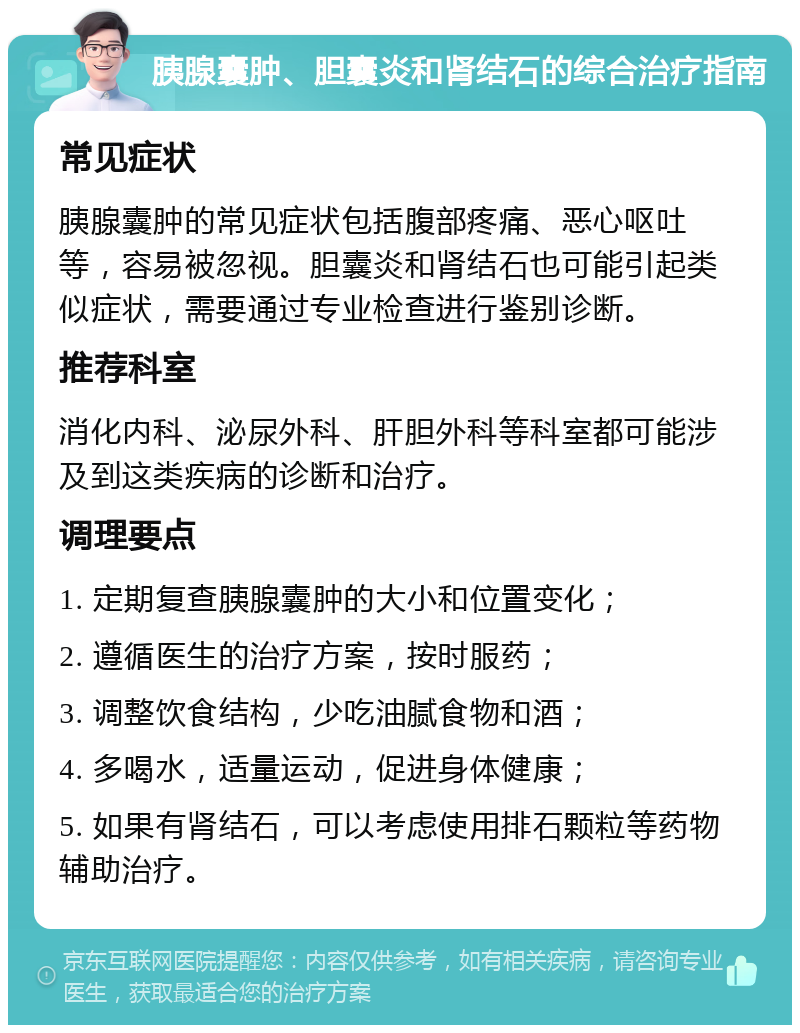 胰腺囊肿、胆囊炎和肾结石的综合治疗指南 常见症状 胰腺囊肿的常见症状包括腹部疼痛、恶心呕吐等，容易被忽视。胆囊炎和肾结石也可能引起类似症状，需要通过专业检查进行鉴别诊断。 推荐科室 消化内科、泌尿外科、肝胆外科等科室都可能涉及到这类疾病的诊断和治疗。 调理要点 1. 定期复查胰腺囊肿的大小和位置变化； 2. 遵循医生的治疗方案，按时服药； 3. 调整饮食结构，少吃油腻食物和酒； 4. 多喝水，适量运动，促进身体健康； 5. 如果有肾结石，可以考虑使用排石颗粒等药物辅助治疗。