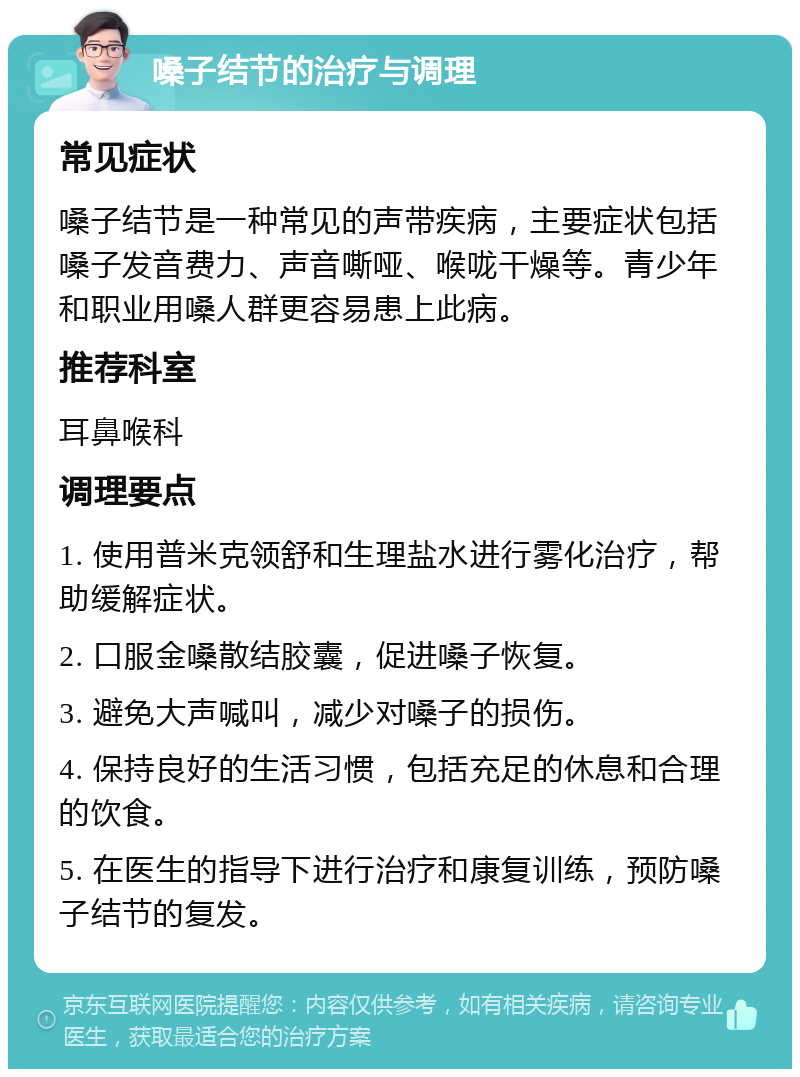 嗓子结节的治疗与调理 常见症状 嗓子结节是一种常见的声带疾病，主要症状包括嗓子发音费力、声音嘶哑、喉咙干燥等。青少年和职业用嗓人群更容易患上此病。 推荐科室 耳鼻喉科 调理要点 1. 使用普米克领舒和生理盐水进行雾化治疗，帮助缓解症状。 2. 口服金嗓散结胶囊，促进嗓子恢复。 3. 避免大声喊叫，减少对嗓子的损伤。 4. 保持良好的生活习惯，包括充足的休息和合理的饮食。 5. 在医生的指导下进行治疗和康复训练，预防嗓子结节的复发。