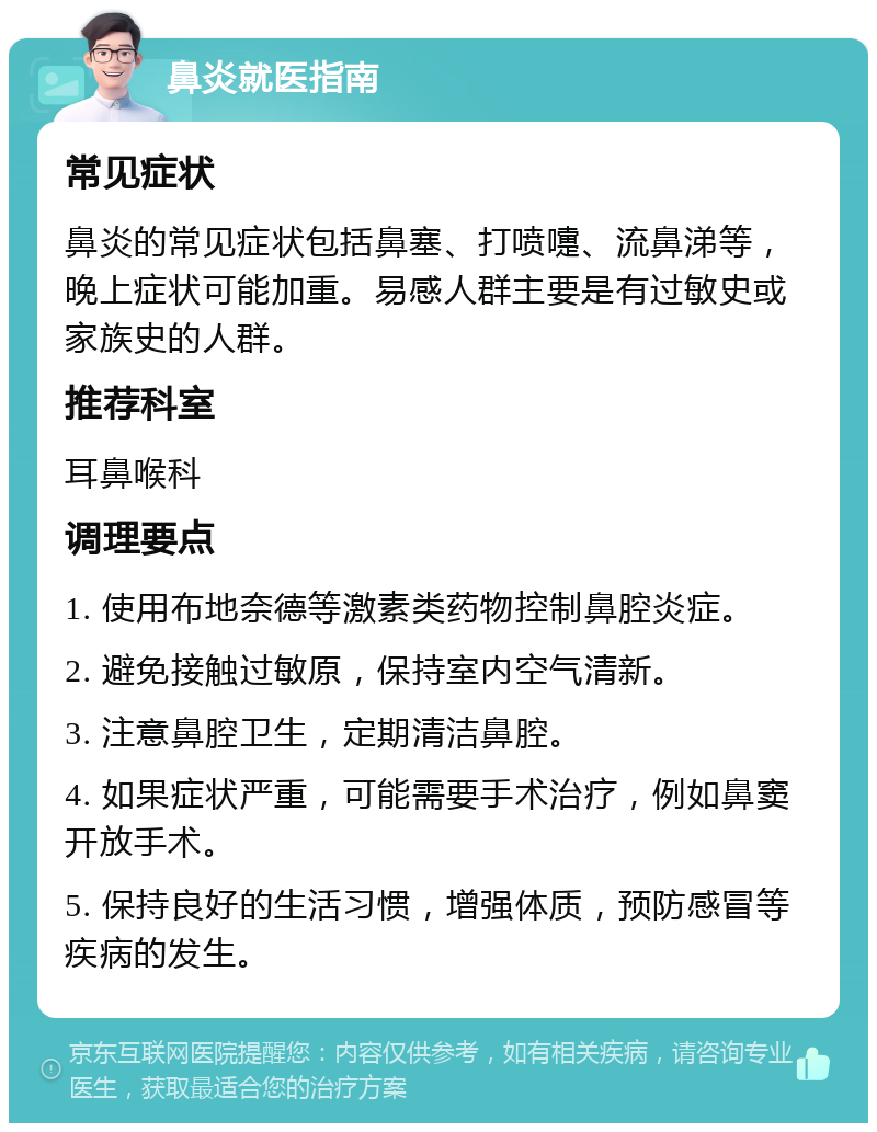 鼻炎就医指南 常见症状 鼻炎的常见症状包括鼻塞、打喷嚏、流鼻涕等，晚上症状可能加重。易感人群主要是有过敏史或家族史的人群。 推荐科室 耳鼻喉科 调理要点 1. 使用布地奈德等激素类药物控制鼻腔炎症。 2. 避免接触过敏原，保持室内空气清新。 3. 注意鼻腔卫生，定期清洁鼻腔。 4. 如果症状严重，可能需要手术治疗，例如鼻窦开放手术。 5. 保持良好的生活习惯，增强体质，预防感冒等疾病的发生。