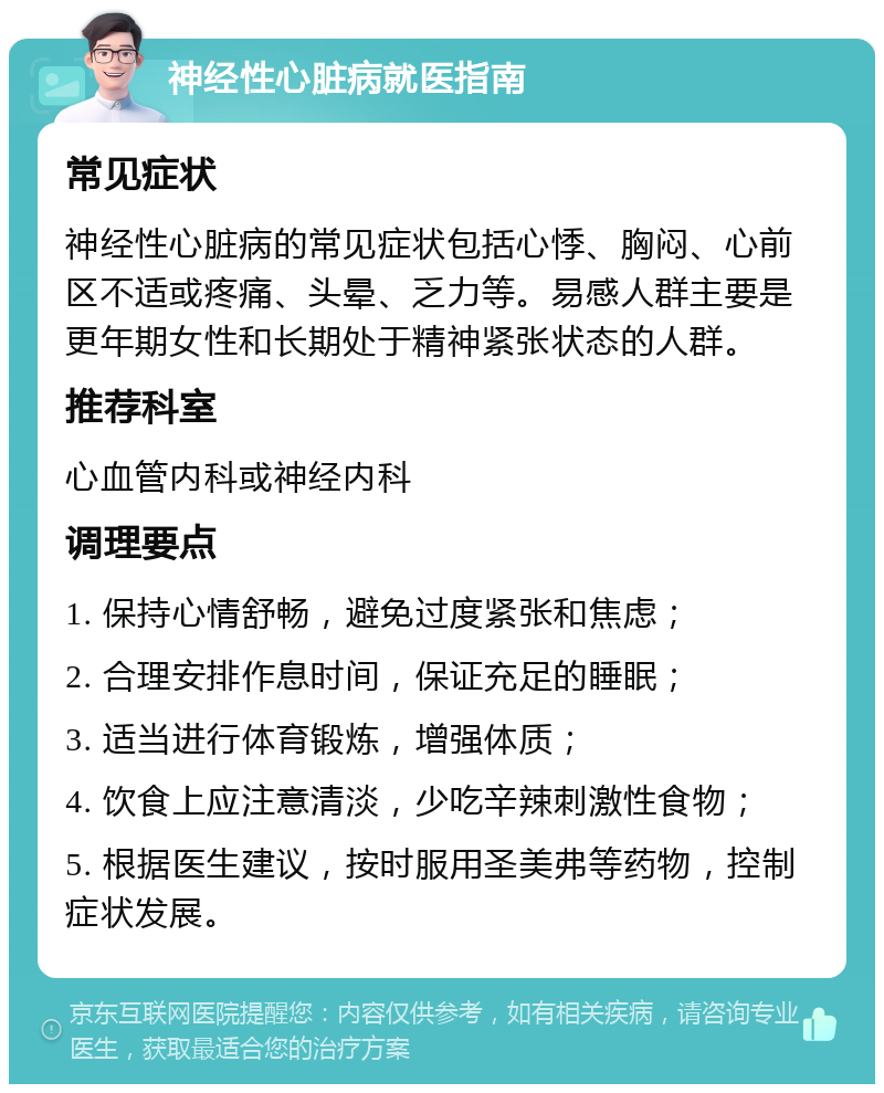 神经性心脏病就医指南 常见症状 神经性心脏病的常见症状包括心悸、胸闷、心前区不适或疼痛、头晕、乏力等。易感人群主要是更年期女性和长期处于精神紧张状态的人群。 推荐科室 心血管内科或神经内科 调理要点 1. 保持心情舒畅，避免过度紧张和焦虑； 2. 合理安排作息时间，保证充足的睡眠； 3. 适当进行体育锻炼，增强体质； 4. 饮食上应注意清淡，少吃辛辣刺激性食物； 5. 根据医生建议，按时服用圣美弗等药物，控制症状发展。