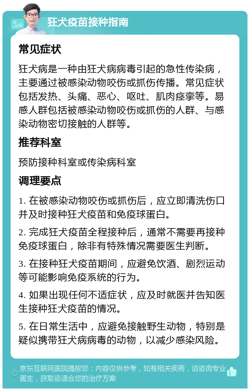 狂犬疫苗接种指南 常见症状 狂犬病是一种由狂犬病病毒引起的急性传染病，主要通过被感染动物咬伤或抓伤传播。常见症状包括发热、头痛、恶心、呕吐、肌肉痉挛等。易感人群包括被感染动物咬伤或抓伤的人群、与感染动物密切接触的人群等。 推荐科室 预防接种科室或传染病科室 调理要点 1. 在被感染动物咬伤或抓伤后，应立即清洗伤口并及时接种狂犬疫苗和免疫球蛋白。 2. 完成狂犬疫苗全程接种后，通常不需要再接种免疫球蛋白，除非有特殊情况需要医生判断。 3. 在接种狂犬疫苗期间，应避免饮酒、剧烈运动等可能影响免疫系统的行为。 4. 如果出现任何不适症状，应及时就医并告知医生接种狂犬疫苗的情况。 5. 在日常生活中，应避免接触野生动物，特别是疑似携带狂犬病病毒的动物，以减少感染风险。