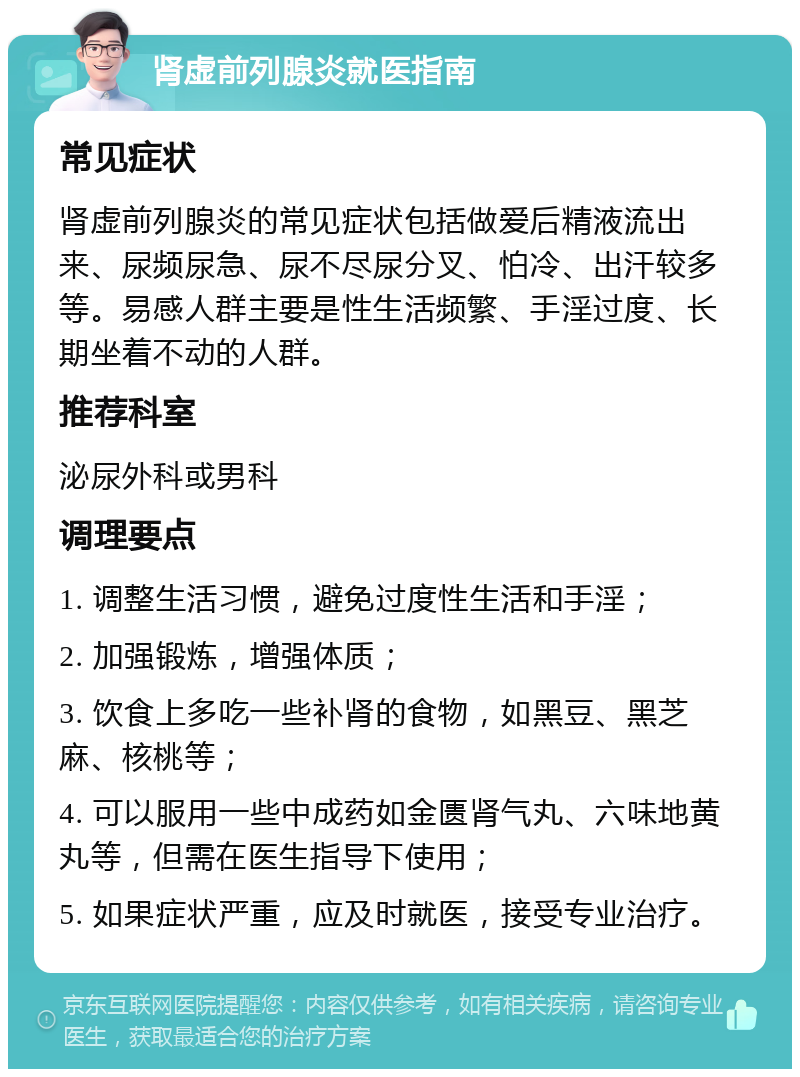 肾虚前列腺炎就医指南 常见症状 肾虚前列腺炎的常见症状包括做爱后精液流出来、尿频尿急、尿不尽尿分叉、怕冷、出汗较多等。易感人群主要是性生活频繁、手淫过度、长期坐着不动的人群。 推荐科室 泌尿外科或男科 调理要点 1. 调整生活习惯，避免过度性生活和手淫； 2. 加强锻炼，增强体质； 3. 饮食上多吃一些补肾的食物，如黑豆、黑芝麻、核桃等； 4. 可以服用一些中成药如金匮肾气丸、六味地黄丸等，但需在医生指导下使用； 5. 如果症状严重，应及时就医，接受专业治疗。