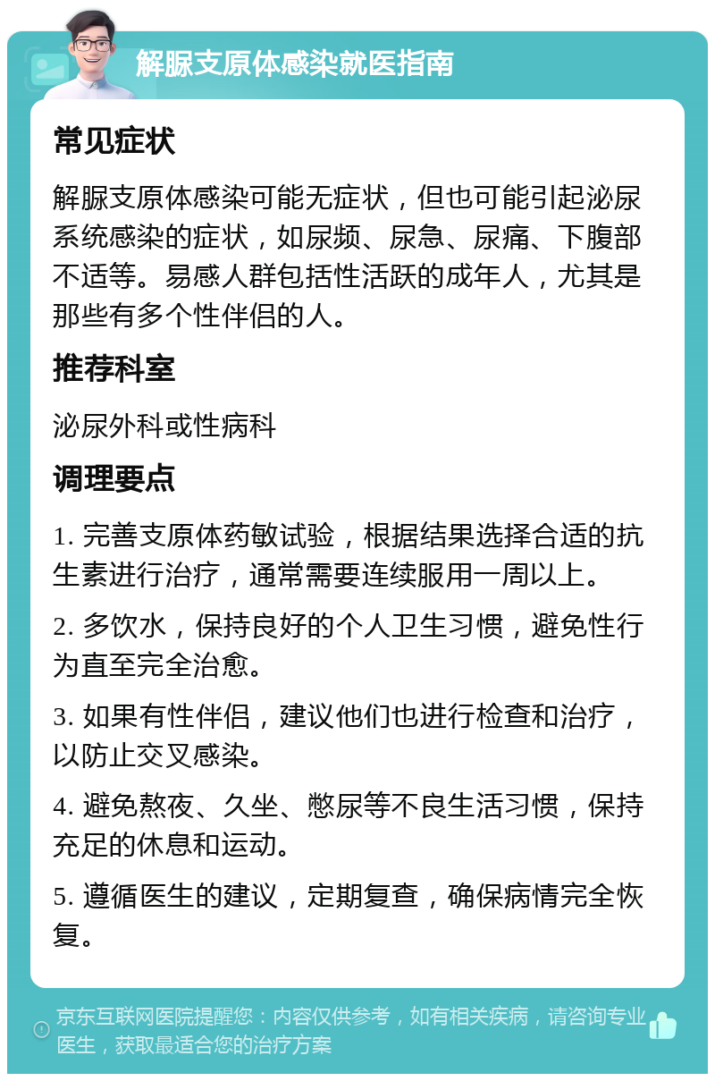 解脲支原体感染就医指南 常见症状 解脲支原体感染可能无症状，但也可能引起泌尿系统感染的症状，如尿频、尿急、尿痛、下腹部不适等。易感人群包括性活跃的成年人，尤其是那些有多个性伴侣的人。 推荐科室 泌尿外科或性病科 调理要点 1. 完善支原体药敏试验，根据结果选择合适的抗生素进行治疗，通常需要连续服用一周以上。 2. 多饮水，保持良好的个人卫生习惯，避免性行为直至完全治愈。 3. 如果有性伴侣，建议他们也进行检查和治疗，以防止交叉感染。 4. 避免熬夜、久坐、憋尿等不良生活习惯，保持充足的休息和运动。 5. 遵循医生的建议，定期复查，确保病情完全恢复。