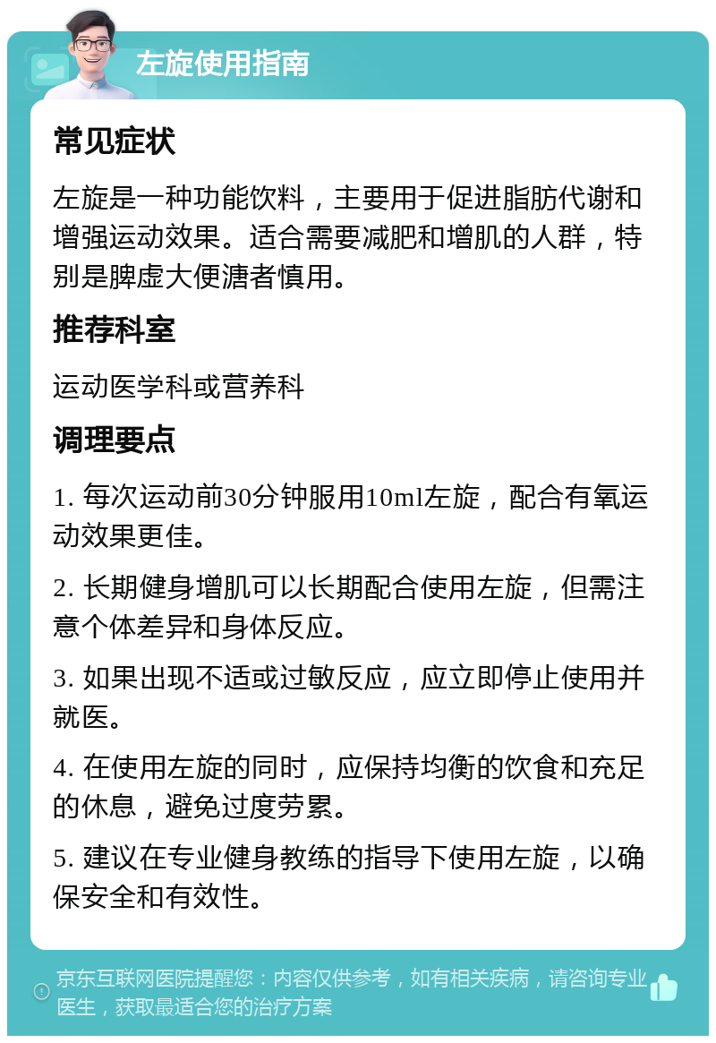 左旋使用指南 常见症状 左旋是一种功能饮料，主要用于促进脂肪代谢和增强运动效果。适合需要减肥和增肌的人群，特别是脾虚大便溏者慎用。 推荐科室 运动医学科或营养科 调理要点 1. 每次运动前30分钟服用10ml左旋，配合有氧运动效果更佳。 2. 长期健身增肌可以长期配合使用左旋，但需注意个体差异和身体反应。 3. 如果出现不适或过敏反应，应立即停止使用并就医。 4. 在使用左旋的同时，应保持均衡的饮食和充足的休息，避免过度劳累。 5. 建议在专业健身教练的指导下使用左旋，以确保安全和有效性。