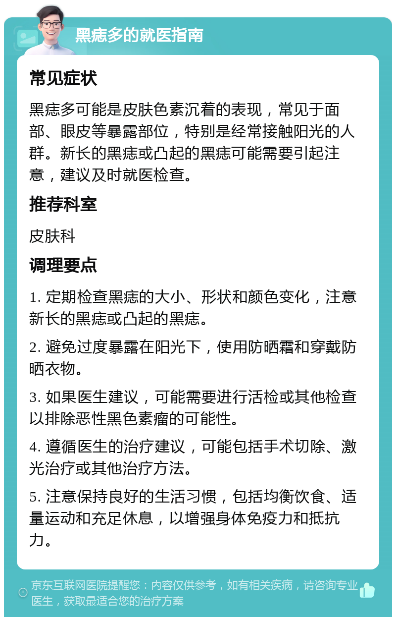 黑痣多的就医指南 常见症状 黑痣多可能是皮肤色素沉着的表现，常见于面部、眼皮等暴露部位，特别是经常接触阳光的人群。新长的黑痣或凸起的黑痣可能需要引起注意，建议及时就医检查。 推荐科室 皮肤科 调理要点 1. 定期检查黑痣的大小、形状和颜色变化，注意新长的黑痣或凸起的黑痣。 2. 避免过度暴露在阳光下，使用防晒霜和穿戴防晒衣物。 3. 如果医生建议，可能需要进行活检或其他检查以排除恶性黑色素瘤的可能性。 4. 遵循医生的治疗建议，可能包括手术切除、激光治疗或其他治疗方法。 5. 注意保持良好的生活习惯，包括均衡饮食、适量运动和充足休息，以增强身体免疫力和抵抗力。