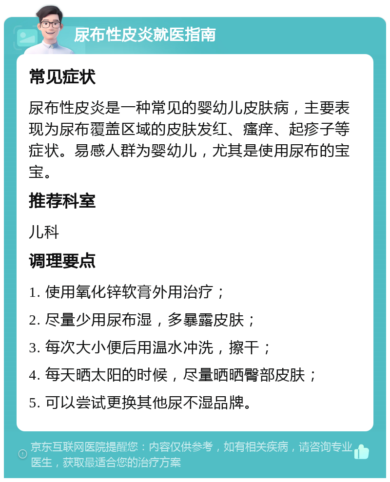 尿布性皮炎就医指南 常见症状 尿布性皮炎是一种常见的婴幼儿皮肤病，主要表现为尿布覆盖区域的皮肤发红、瘙痒、起疹子等症状。易感人群为婴幼儿，尤其是使用尿布的宝宝。 推荐科室 儿科 调理要点 1. 使用氧化锌软膏外用治疗； 2. 尽量少用尿布湿，多暴露皮肤； 3. 每次大小便后用温水冲洗，擦干； 4. 每天晒太阳的时候，尽量晒晒臀部皮肤； 5. 可以尝试更换其他尿不湿品牌。