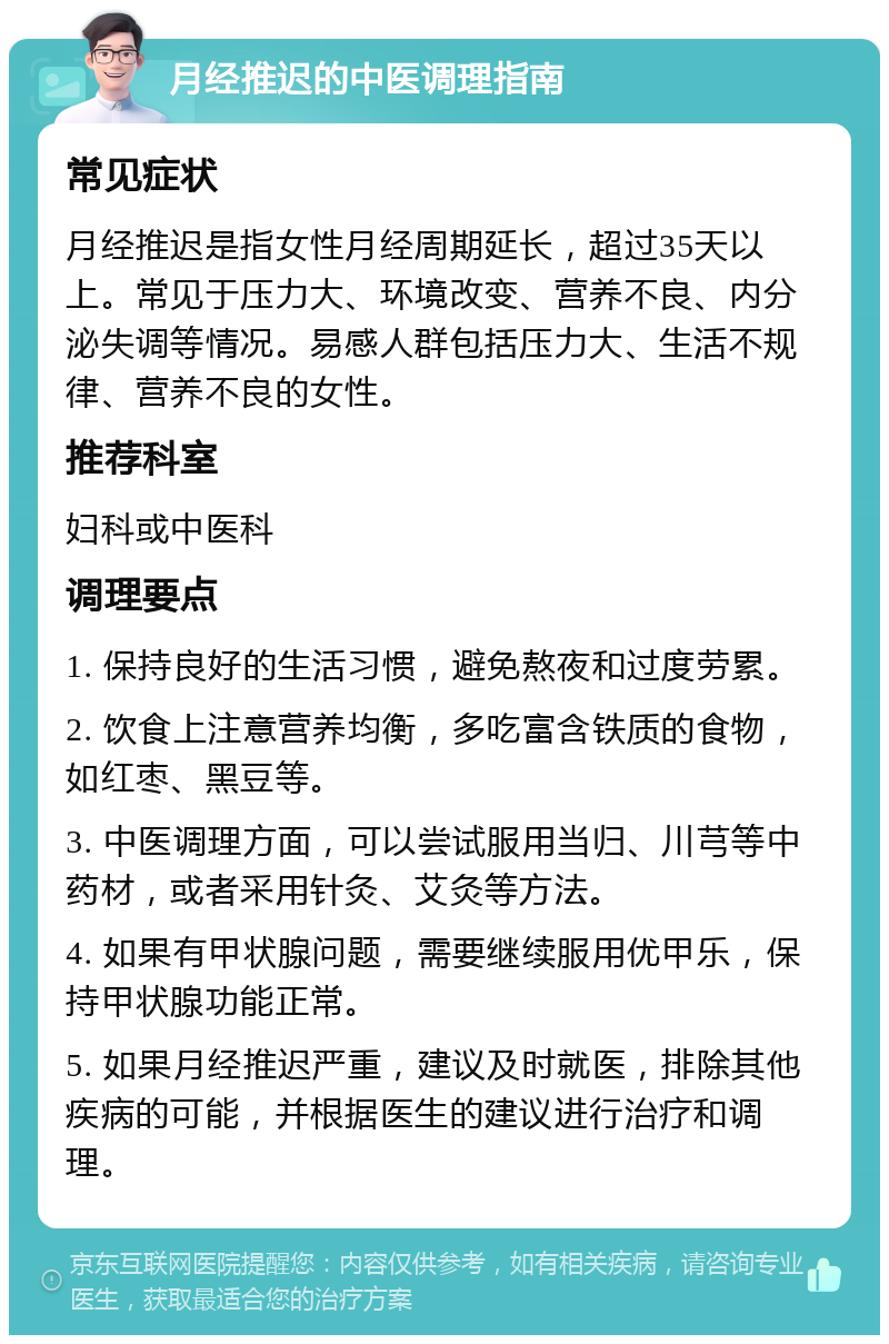 月经推迟的中医调理指南 常见症状 月经推迟是指女性月经周期延长，超过35天以上。常见于压力大、环境改变、营养不良、内分泌失调等情况。易感人群包括压力大、生活不规律、营养不良的女性。 推荐科室 妇科或中医科 调理要点 1. 保持良好的生活习惯，避免熬夜和过度劳累。 2. 饮食上注意营养均衡，多吃富含铁质的食物，如红枣、黑豆等。 3. 中医调理方面，可以尝试服用当归、川芎等中药材，或者采用针灸、艾灸等方法。 4. 如果有甲状腺问题，需要继续服用优甲乐，保持甲状腺功能正常。 5. 如果月经推迟严重，建议及时就医，排除其他疾病的可能，并根据医生的建议进行治疗和调理。