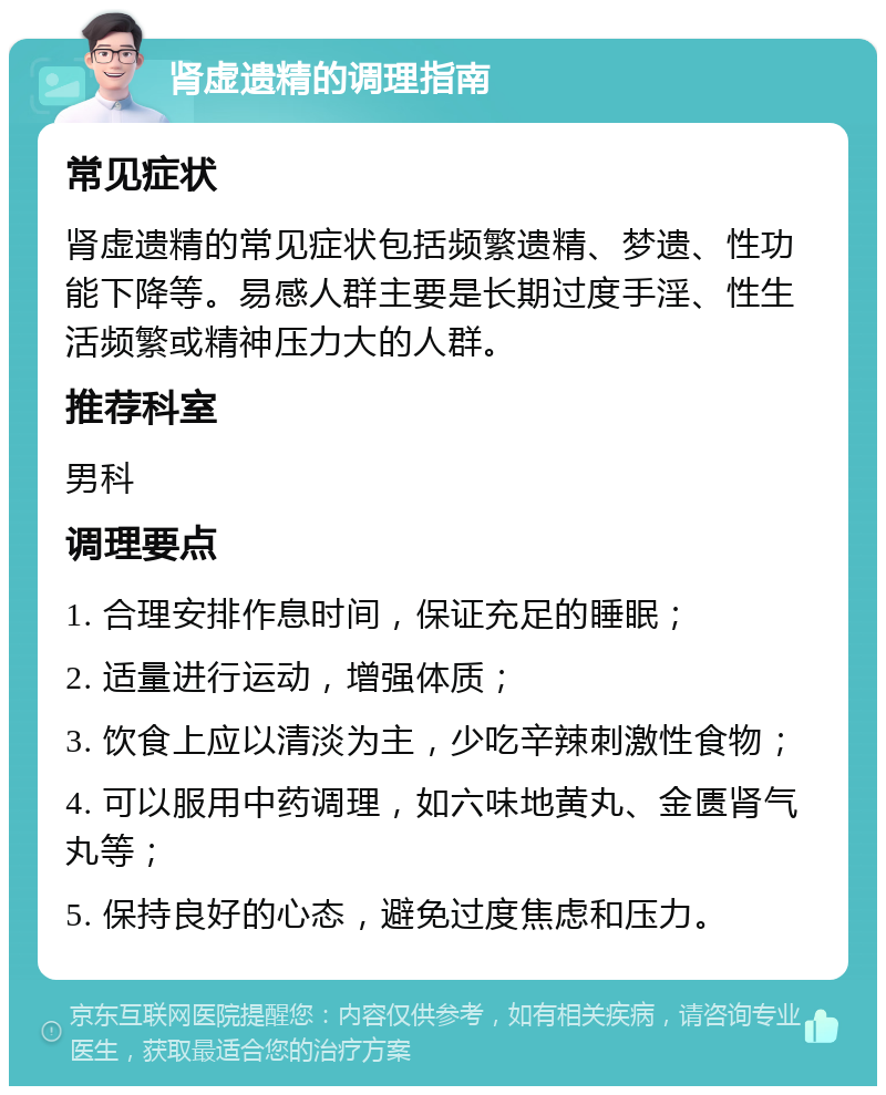 肾虚遗精的调理指南 常见症状 肾虚遗精的常见症状包括频繁遗精、梦遗、性功能下降等。易感人群主要是长期过度手淫、性生活频繁或精神压力大的人群。 推荐科室 男科 调理要点 1. 合理安排作息时间，保证充足的睡眠； 2. 适量进行运动，增强体质； 3. 饮食上应以清淡为主，少吃辛辣刺激性食物； 4. 可以服用中药调理，如六味地黄丸、金匮肾气丸等； 5. 保持良好的心态，避免过度焦虑和压力。