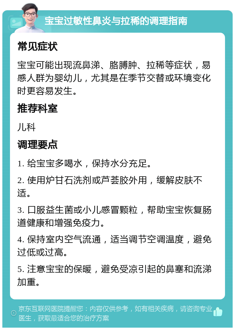 宝宝过敏性鼻炎与拉稀的调理指南 常见症状 宝宝可能出现流鼻涕、胳膊肿、拉稀等症状，易感人群为婴幼儿，尤其是在季节交替或环境变化时更容易发生。 推荐科室 儿科 调理要点 1. 给宝宝多喝水，保持水分充足。 2. 使用炉甘石洗剂或芦荟胶外用，缓解皮肤不适。 3. 口服益生菌或小儿感冒颗粒，帮助宝宝恢复肠道健康和增强免疫力。 4. 保持室内空气流通，适当调节空调温度，避免过低或过高。 5. 注意宝宝的保暖，避免受凉引起的鼻塞和流涕加重。