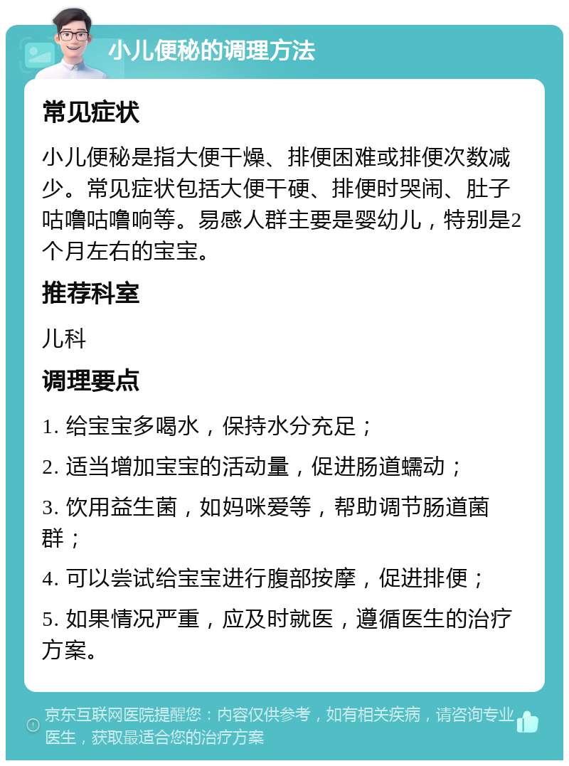 小儿便秘的调理方法 常见症状 小儿便秘是指大便干燥、排便困难或排便次数减少。常见症状包括大便干硬、排便时哭闹、肚子咕噜咕噜响等。易感人群主要是婴幼儿，特别是2个月左右的宝宝。 推荐科室 儿科 调理要点 1. 给宝宝多喝水，保持水分充足； 2. 适当增加宝宝的活动量，促进肠道蠕动； 3. 饮用益生菌，如妈咪爱等，帮助调节肠道菌群； 4. 可以尝试给宝宝进行腹部按摩，促进排便； 5. 如果情况严重，应及时就医，遵循医生的治疗方案。