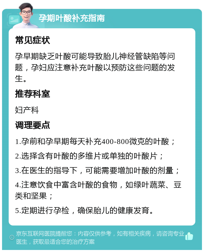 孕期叶酸补充指南 常见症状 孕早期缺乏叶酸可能导致胎儿神经管缺陷等问题，孕妇应注意补充叶酸以预防这些问题的发生。 推荐科室 妇产科 调理要点 1.孕前和孕早期每天补充400-800微克的叶酸； 2.选择含有叶酸的多维片或单独的叶酸片； 3.在医生的指导下，可能需要增加叶酸的剂量； 4.注意饮食中富含叶酸的食物，如绿叶蔬菜、豆类和坚果； 5.定期进行孕检，确保胎儿的健康发育。