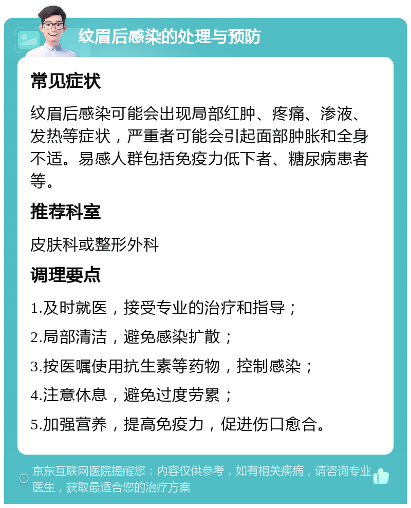 纹眉后感染的处理与预防 常见症状 纹眉后感染可能会出现局部红肿、疼痛、渗液、发热等症状，严重者可能会引起面部肿胀和全身不适。易感人群包括免疫力低下者、糖尿病患者等。 推荐科室 皮肤科或整形外科 调理要点 1.及时就医，接受专业的治疗和指导； 2.局部清洁，避免感染扩散； 3.按医嘱使用抗生素等药物，控制感染； 4.注意休息，避免过度劳累； 5.加强营养，提高免疫力，促进伤口愈合。