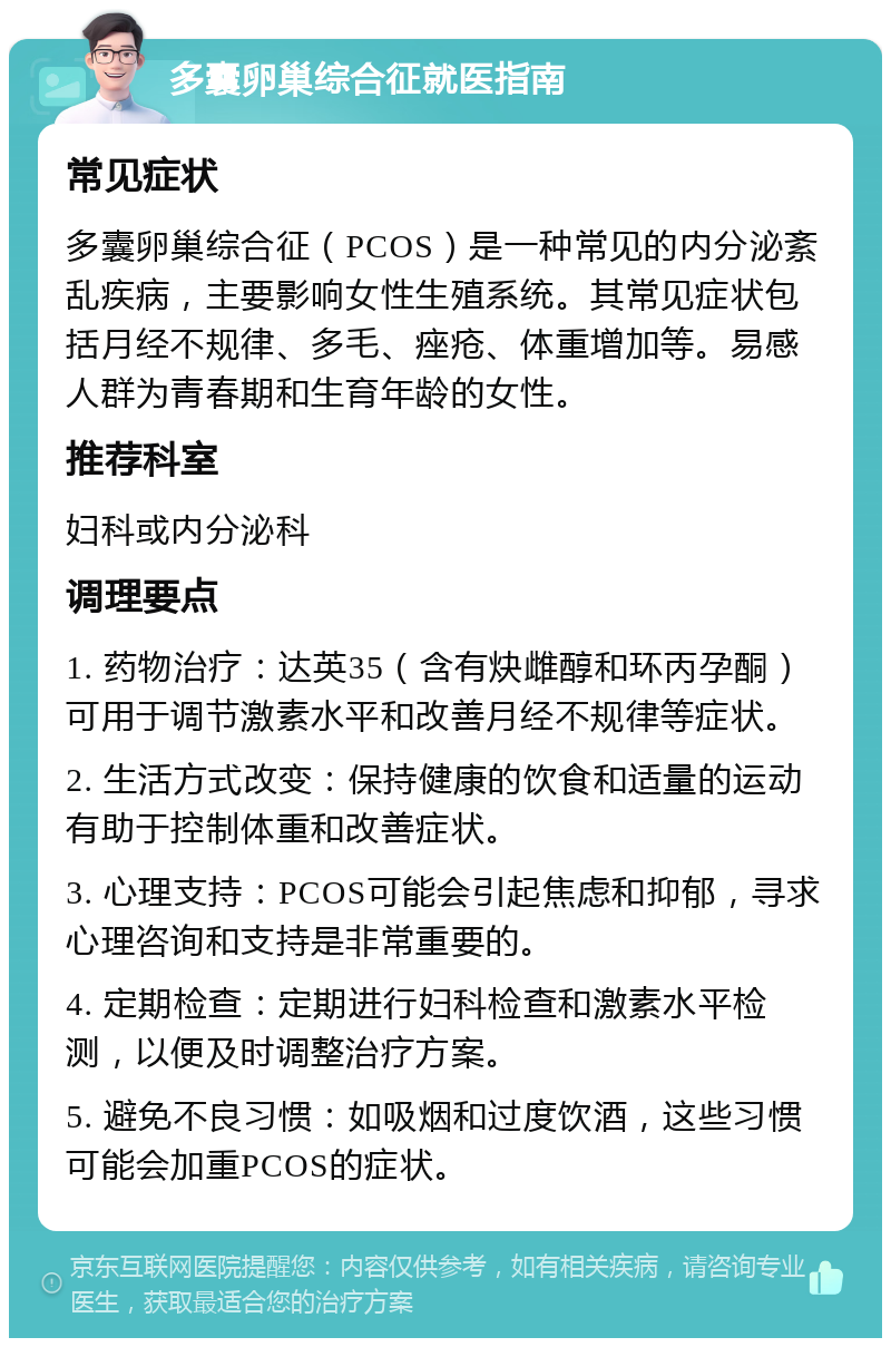 多囊卵巢综合征就医指南 常见症状 多囊卵巢综合征（PCOS）是一种常见的内分泌紊乱疾病，主要影响女性生殖系统。其常见症状包括月经不规律、多毛、痤疮、体重增加等。易感人群为青春期和生育年龄的女性。 推荐科室 妇科或内分泌科 调理要点 1. 药物治疗：达英35（含有炔雌醇和环丙孕酮）可用于调节激素水平和改善月经不规律等症状。 2. 生活方式改变：保持健康的饮食和适量的运动有助于控制体重和改善症状。 3. 心理支持：PCOS可能会引起焦虑和抑郁，寻求心理咨询和支持是非常重要的。 4. 定期检查：定期进行妇科检查和激素水平检测，以便及时调整治疗方案。 5. 避免不良习惯：如吸烟和过度饮酒，这些习惯可能会加重PCOS的症状。