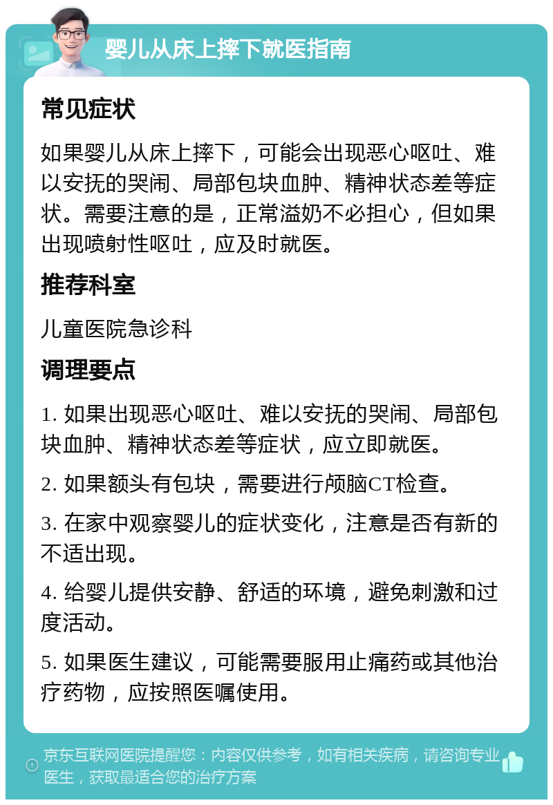 婴儿从床上摔下就医指南 常见症状 如果婴儿从床上摔下，可能会出现恶心呕吐、难以安抚的哭闹、局部包块血肿、精神状态差等症状。需要注意的是，正常溢奶不必担心，但如果出现喷射性呕吐，应及时就医。 推荐科室 儿童医院急诊科 调理要点 1. 如果出现恶心呕吐、难以安抚的哭闹、局部包块血肿、精神状态差等症状，应立即就医。 2. 如果额头有包块，需要进行颅脑CT检查。 3. 在家中观察婴儿的症状变化，注意是否有新的不适出现。 4. 给婴儿提供安静、舒适的环境，避免刺激和过度活动。 5. 如果医生建议，可能需要服用止痛药或其他治疗药物，应按照医嘱使用。