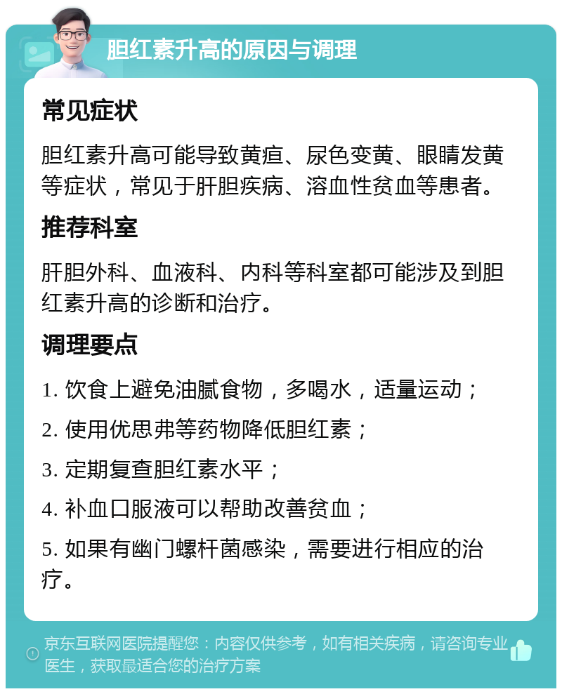 胆红素升高的原因与调理 常见症状 胆红素升高可能导致黄疸、尿色变黄、眼睛发黄等症状，常见于肝胆疾病、溶血性贫血等患者。 推荐科室 肝胆外科、血液科、内科等科室都可能涉及到胆红素升高的诊断和治疗。 调理要点 1. 饮食上避免油腻食物，多喝水，适量运动； 2. 使用优思弗等药物降低胆红素； 3. 定期复查胆红素水平； 4. 补血口服液可以帮助改善贫血； 5. 如果有幽门螺杆菌感染，需要进行相应的治疗。