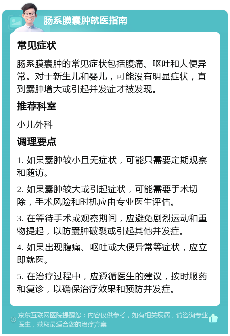 肠系膜囊肿就医指南 常见症状 肠系膜囊肿的常见症状包括腹痛、呕吐和大便异常。对于新生儿和婴儿，可能没有明显症状，直到囊肿增大或引起并发症才被发现。 推荐科室 小儿外科 调理要点 1. 如果囊肿较小且无症状，可能只需要定期观察和随访。 2. 如果囊肿较大或引起症状，可能需要手术切除，手术风险和时机应由专业医生评估。 3. 在等待手术或观察期间，应避免剧烈运动和重物提起，以防囊肿破裂或引起其他并发症。 4. 如果出现腹痛、呕吐或大便异常等症状，应立即就医。 5. 在治疗过程中，应遵循医生的建议，按时服药和复诊，以确保治疗效果和预防并发症。