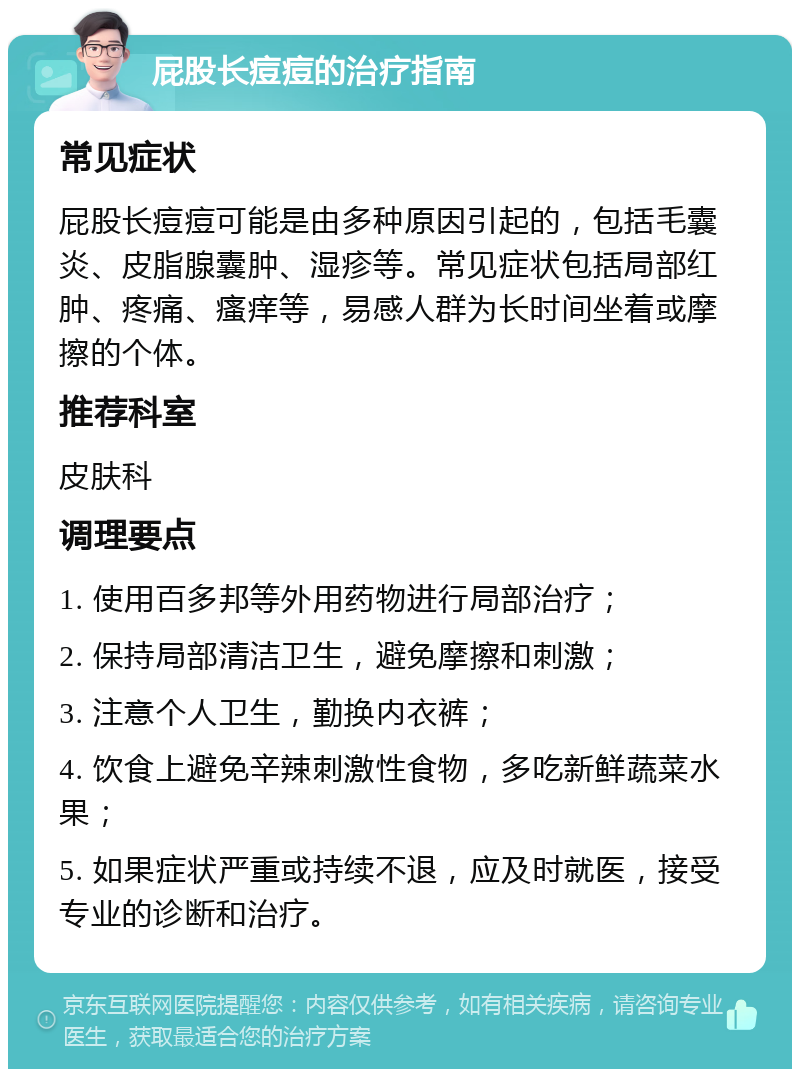 屁股长痘痘的治疗指南 常见症状 屁股长痘痘可能是由多种原因引起的，包括毛囊炎、皮脂腺囊肿、湿疹等。常见症状包括局部红肿、疼痛、瘙痒等，易感人群为长时间坐着或摩擦的个体。 推荐科室 皮肤科 调理要点 1. 使用百多邦等外用药物进行局部治疗； 2. 保持局部清洁卫生，避免摩擦和刺激； 3. 注意个人卫生，勤换内衣裤； 4. 饮食上避免辛辣刺激性食物，多吃新鲜蔬菜水果； 5. 如果症状严重或持续不退，应及时就医，接受专业的诊断和治疗。