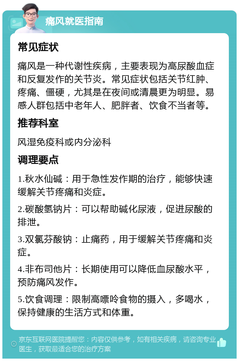 痛风就医指南 常见症状 痛风是一种代谢性疾病，主要表现为高尿酸血症和反复发作的关节炎。常见症状包括关节红肿、疼痛、僵硬，尤其是在夜间或清晨更为明显。易感人群包括中老年人、肥胖者、饮食不当者等。 推荐科室 风湿免疫科或内分泌科 调理要点 1.秋水仙碱：用于急性发作期的治疗，能够快速缓解关节疼痛和炎症。 2.碳酸氢钠片：可以帮助碱化尿液，促进尿酸的排泄。 3.双氯芬酸钠：止痛药，用于缓解关节疼痛和炎症。 4.非布司他片：长期使用可以降低血尿酸水平，预防痛风发作。 5.饮食调理：限制高嘌呤食物的摄入，多喝水，保持健康的生活方式和体重。