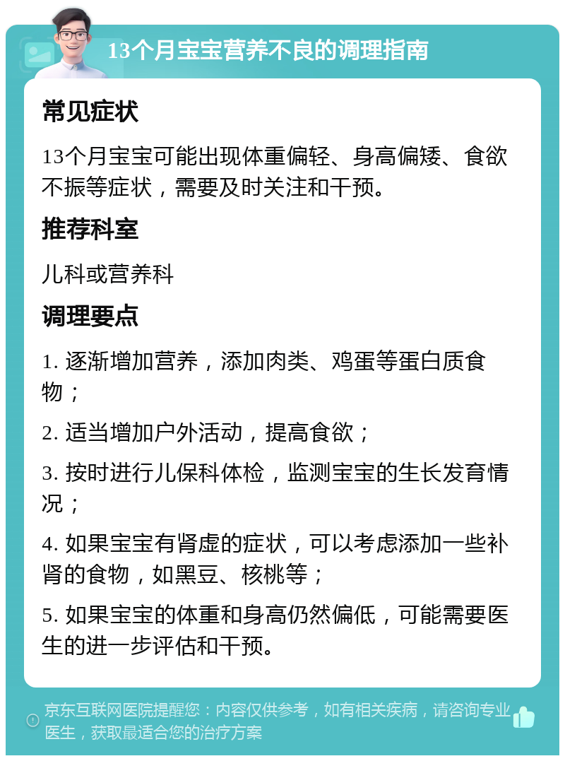 13个月宝宝营养不良的调理指南 常见症状 13个月宝宝可能出现体重偏轻、身高偏矮、食欲不振等症状，需要及时关注和干预。 推荐科室 儿科或营养科 调理要点 1. 逐渐增加营养，添加肉类、鸡蛋等蛋白质食物； 2. 适当增加户外活动，提高食欲； 3. 按时进行儿保科体检，监测宝宝的生长发育情况； 4. 如果宝宝有肾虚的症状，可以考虑添加一些补肾的食物，如黑豆、核桃等； 5. 如果宝宝的体重和身高仍然偏低，可能需要医生的进一步评估和干预。