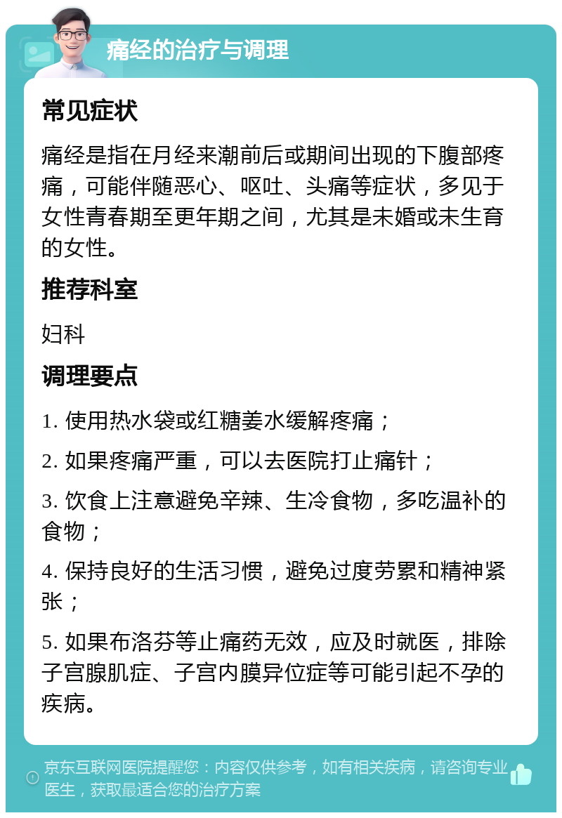 痛经的治疗与调理 常见症状 痛经是指在月经来潮前后或期间出现的下腹部疼痛，可能伴随恶心、呕吐、头痛等症状，多见于女性青春期至更年期之间，尤其是未婚或未生育的女性。 推荐科室 妇科 调理要点 1. 使用热水袋或红糖姜水缓解疼痛； 2. 如果疼痛严重，可以去医院打止痛针； 3. 饮食上注意避免辛辣、生冷食物，多吃温补的食物； 4. 保持良好的生活习惯，避免过度劳累和精神紧张； 5. 如果布洛芬等止痛药无效，应及时就医，排除子宫腺肌症、子宫内膜异位症等可能引起不孕的疾病。