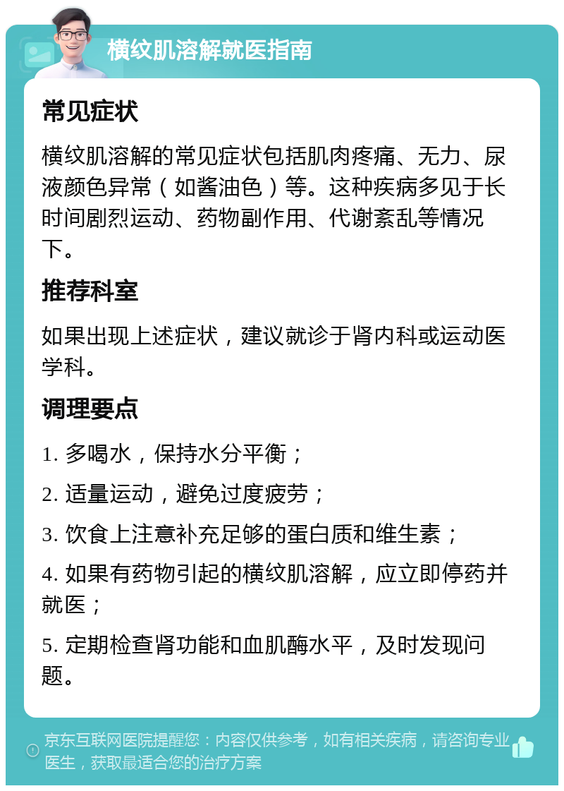 横纹肌溶解就医指南 常见症状 横纹肌溶解的常见症状包括肌肉疼痛、无力、尿液颜色异常（如酱油色）等。这种疾病多见于长时间剧烈运动、药物副作用、代谢紊乱等情况下。 推荐科室 如果出现上述症状，建议就诊于肾内科或运动医学科。 调理要点 1. 多喝水，保持水分平衡； 2. 适量运动，避免过度疲劳； 3. 饮食上注意补充足够的蛋白质和维生素； 4. 如果有药物引起的横纹肌溶解，应立即停药并就医； 5. 定期检查肾功能和血肌酶水平，及时发现问题。