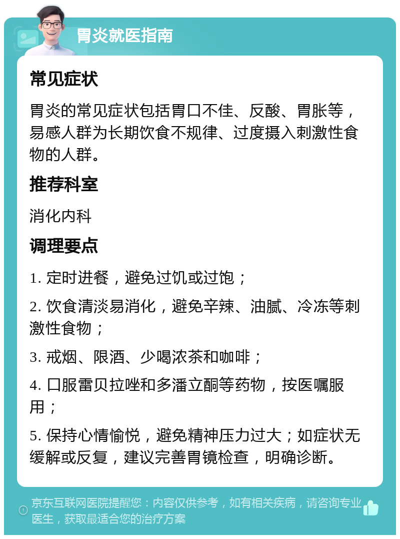 胃炎就医指南 常见症状 胃炎的常见症状包括胃口不佳、反酸、胃胀等，易感人群为长期饮食不规律、过度摄入刺激性食物的人群。 推荐科室 消化内科 调理要点 1. 定时进餐，避免过饥或过饱； 2. 饮食清淡易消化，避免辛辣、油腻、冷冻等刺激性食物； 3. 戒烟、限酒、少喝浓茶和咖啡； 4. 口服雷贝拉唑和多潘立酮等药物，按医嘱服用； 5. 保持心情愉悦，避免精神压力过大；如症状无缓解或反复，建议完善胃镜检查，明确诊断。