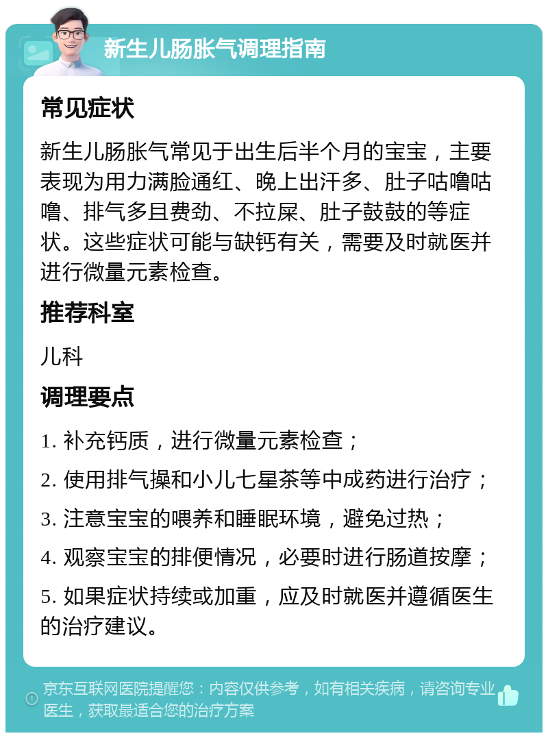 新生儿肠胀气调理指南 常见症状 新生儿肠胀气常见于出生后半个月的宝宝，主要表现为用力满脸通红、晚上出汗多、肚子咕噜咕噜、排气多且费劲、不拉屎、肚子鼓鼓的等症状。这些症状可能与缺钙有关，需要及时就医并进行微量元素检查。 推荐科室 儿科 调理要点 1. 补充钙质，进行微量元素检查； 2. 使用排气操和小儿七星茶等中成药进行治疗； 3. 注意宝宝的喂养和睡眠环境，避免过热； 4. 观察宝宝的排便情况，必要时进行肠道按摩； 5. 如果症状持续或加重，应及时就医并遵循医生的治疗建议。