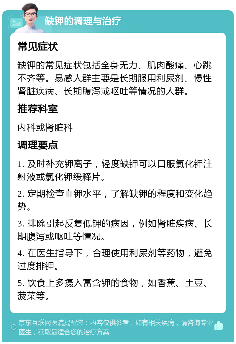 缺钾的调理与治疗 常见症状 缺钾的常见症状包括全身无力、肌肉酸痛、心跳不齐等。易感人群主要是长期服用利尿剂、慢性肾脏疾病、长期腹泻或呕吐等情况的人群。 推荐科室 内科或肾脏科 调理要点 1. 及时补充钾离子，轻度缺钾可以口服氯化钾注射液或氯化钾缓释片。 2. 定期检查血钾水平，了解缺钾的程度和变化趋势。 3. 排除引起反复低钾的病因，例如肾脏疾病、长期腹泻或呕吐等情况。 4. 在医生指导下，合理使用利尿剂等药物，避免过度排钾。 5. 饮食上多摄入富含钾的食物，如香蕉、土豆、菠菜等。