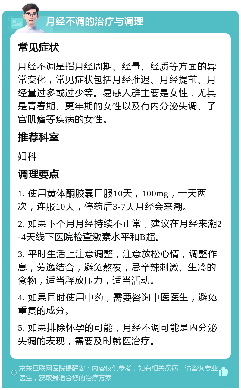 月经不调的治疗与调理 常见症状 月经不调是指月经周期、经量、经质等方面的异常变化，常见症状包括月经推迟、月经提前、月经量过多或过少等。易感人群主要是女性，尤其是青春期、更年期的女性以及有内分泌失调、子宫肌瘤等疾病的女性。 推荐科室 妇科 调理要点 1. 使用黄体酮胶囊口服10天，100mg，一天两次，连服10天，停药后3-7天月经会来潮。 2. 如果下个月月经持续不正常，建议在月经来潮2-4天线下医院检查激素水平和B超。 3. 平时生活上注意调整，注意放松心情，调整作息，劳逸结合，避免熬夜，忌辛辣刺激、生冷的食物，适当释放压力，适当活动。 4. 如果同时使用中药，需要咨询中医医生，避免重复的成分。 5. 如果排除怀孕的可能，月经不调可能是内分泌失调的表现，需要及时就医治疗。