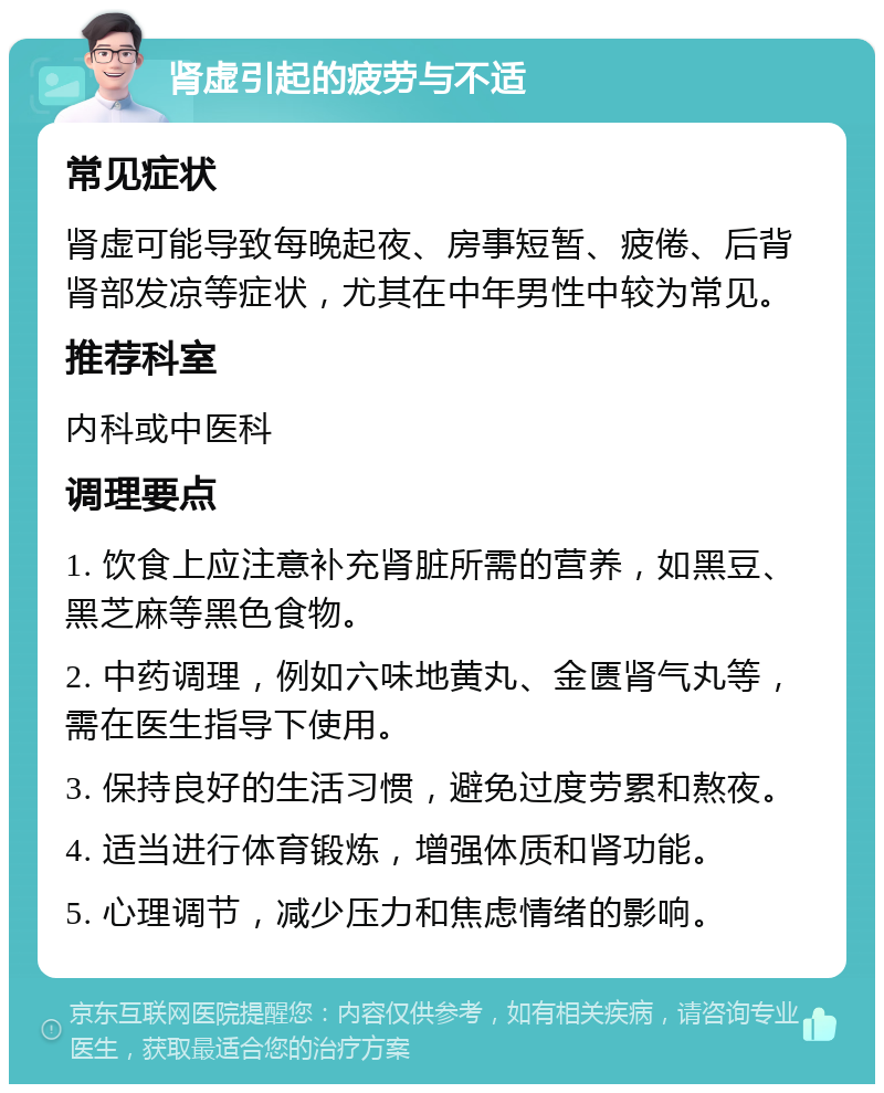 肾虚引起的疲劳与不适 常见症状 肾虚可能导致每晚起夜、房事短暂、疲倦、后背肾部发凉等症状，尤其在中年男性中较为常见。 推荐科室 内科或中医科 调理要点 1. 饮食上应注意补充肾脏所需的营养，如黑豆、黑芝麻等黑色食物。 2. 中药调理，例如六味地黄丸、金匮肾气丸等，需在医生指导下使用。 3. 保持良好的生活习惯，避免过度劳累和熬夜。 4. 适当进行体育锻炼，增强体质和肾功能。 5. 心理调节，减少压力和焦虑情绪的影响。