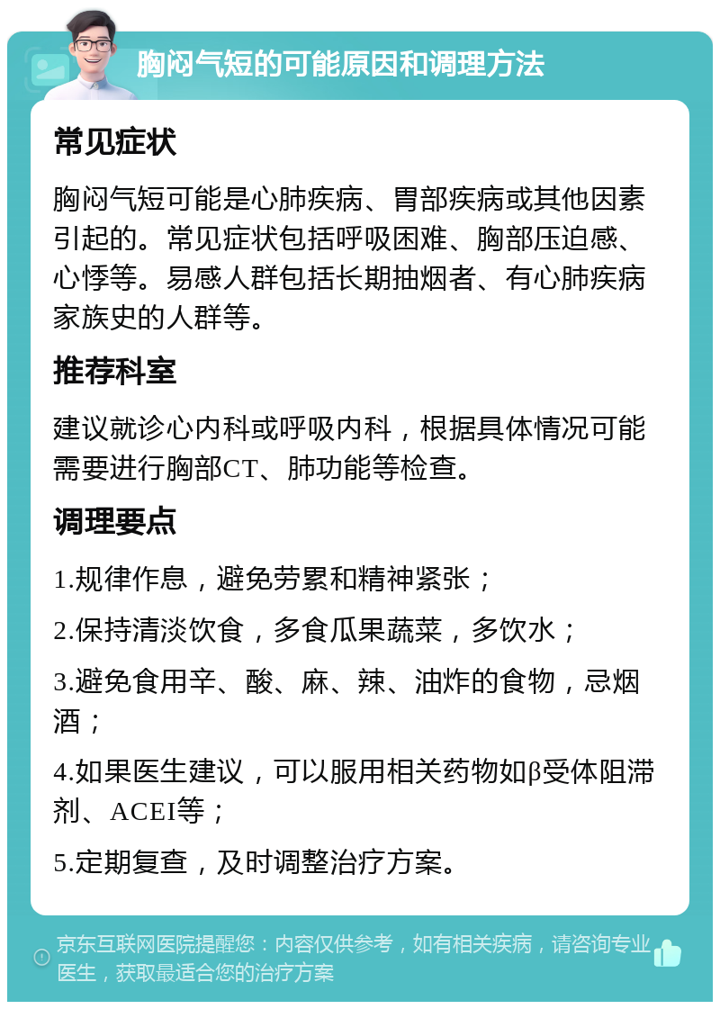 胸闷气短的可能原因和调理方法 常见症状 胸闷气短可能是心肺疾病、胃部疾病或其他因素引起的。常见症状包括呼吸困难、胸部压迫感、心悸等。易感人群包括长期抽烟者、有心肺疾病家族史的人群等。 推荐科室 建议就诊心内科或呼吸内科，根据具体情况可能需要进行胸部CT、肺功能等检查。 调理要点 1.规律作息，避免劳累和精神紧张； 2.保持清淡饮食，多食瓜果蔬菜，多饮水； 3.避免食用辛、酸、麻、辣、油炸的食物，忌烟酒； 4.如果医生建议，可以服用相关药物如β受体阻滞剂、ACEI等； 5.定期复查，及时调整治疗方案。