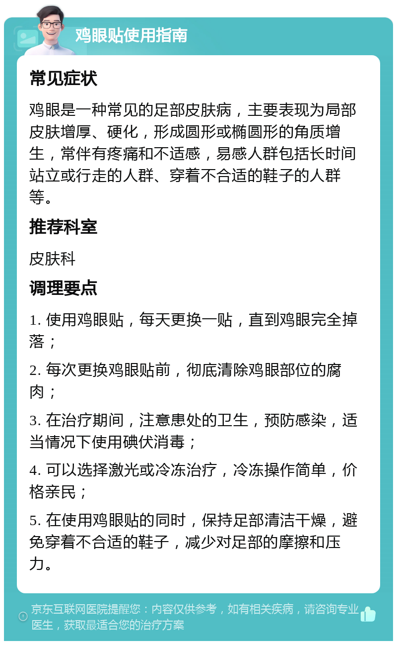 鸡眼贴使用指南 常见症状 鸡眼是一种常见的足部皮肤病，主要表现为局部皮肤增厚、硬化，形成圆形或椭圆形的角质增生，常伴有疼痛和不适感，易感人群包括长时间站立或行走的人群、穿着不合适的鞋子的人群等。 推荐科室 皮肤科 调理要点 1. 使用鸡眼贴，每天更换一贴，直到鸡眼完全掉落； 2. 每次更换鸡眼贴前，彻底清除鸡眼部位的腐肉； 3. 在治疗期间，注意患处的卫生，预防感染，适当情况下使用碘伏消毒； 4. 可以选择激光或冷冻治疗，冷冻操作简单，价格亲民； 5. 在使用鸡眼贴的同时，保持足部清洁干燥，避免穿着不合适的鞋子，减少对足部的摩擦和压力。