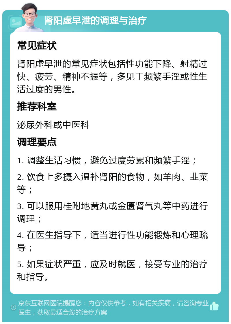 肾阳虚早泄的调理与治疗 常见症状 肾阳虚早泄的常见症状包括性功能下降、射精过快、疲劳、精神不振等，多见于频繁手淫或性生活过度的男性。 推荐科室 泌尿外科或中医科 调理要点 1. 调整生活习惯，避免过度劳累和频繁手淫； 2. 饮食上多摄入温补肾阳的食物，如羊肉、韭菜等； 3. 可以服用桂附地黄丸或金匮肾气丸等中药进行调理； 4. 在医生指导下，适当进行性功能锻炼和心理疏导； 5. 如果症状严重，应及时就医，接受专业的治疗和指导。