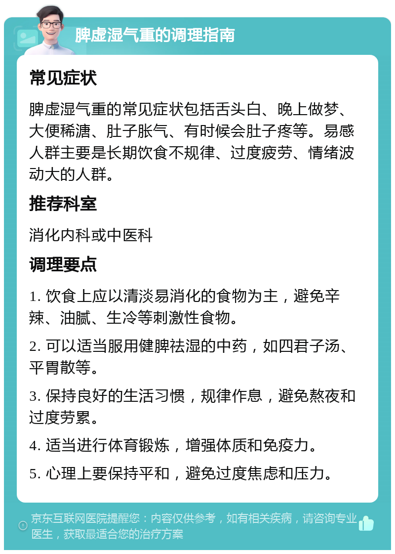 脾虚湿气重的调理指南 常见症状 脾虚湿气重的常见症状包括舌头白、晚上做梦、大便稀溏、肚子胀气、有时候会肚子疼等。易感人群主要是长期饮食不规律、过度疲劳、情绪波动大的人群。 推荐科室 消化内科或中医科 调理要点 1. 饮食上应以清淡易消化的食物为主，避免辛辣、油腻、生冷等刺激性食物。 2. 可以适当服用健脾祛湿的中药，如四君子汤、平胃散等。 3. 保持良好的生活习惯，规律作息，避免熬夜和过度劳累。 4. 适当进行体育锻炼，增强体质和免疫力。 5. 心理上要保持平和，避免过度焦虑和压力。