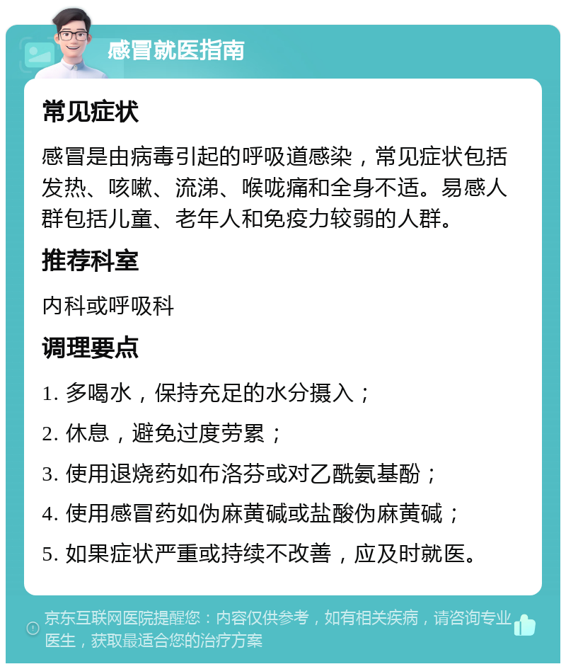 感冒就医指南 常见症状 感冒是由病毒引起的呼吸道感染，常见症状包括发热、咳嗽、流涕、喉咙痛和全身不适。易感人群包括儿童、老年人和免疫力较弱的人群。 推荐科室 内科或呼吸科 调理要点 1. 多喝水，保持充足的水分摄入； 2. 休息，避免过度劳累； 3. 使用退烧药如布洛芬或对乙酰氨基酚； 4. 使用感冒药如伪麻黄碱或盐酸伪麻黄碱； 5. 如果症状严重或持续不改善，应及时就医。