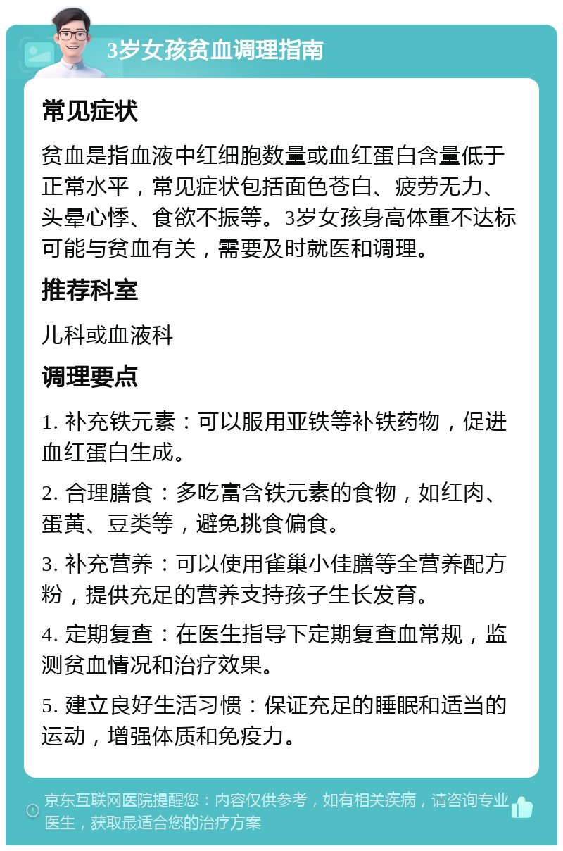 3岁女孩贫血调理指南 常见症状 贫血是指血液中红细胞数量或血红蛋白含量低于正常水平，常见症状包括面色苍白、疲劳无力、头晕心悸、食欲不振等。3岁女孩身高体重不达标可能与贫血有关，需要及时就医和调理。 推荐科室 儿科或血液科 调理要点 1. 补充铁元素：可以服用亚铁等补铁药物，促进血红蛋白生成。 2. 合理膳食：多吃富含铁元素的食物，如红肉、蛋黄、豆类等，避免挑食偏食。 3. 补充营养：可以使用雀巢小佳膳等全营养配方粉，提供充足的营养支持孩子生长发育。 4. 定期复查：在医生指导下定期复查血常规，监测贫血情况和治疗效果。 5. 建立良好生活习惯：保证充足的睡眠和适当的运动，增强体质和免疫力。