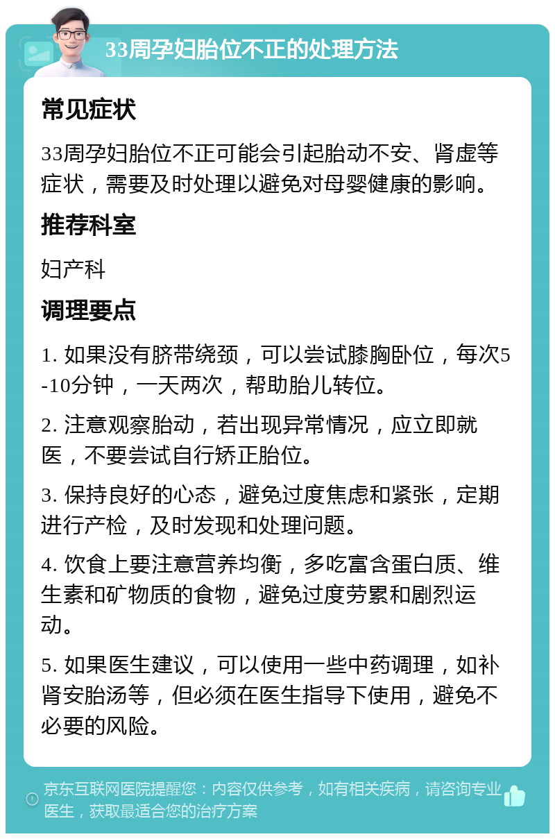 33周孕妇胎位不正的处理方法 常见症状 33周孕妇胎位不正可能会引起胎动不安、肾虚等症状，需要及时处理以避免对母婴健康的影响。 推荐科室 妇产科 调理要点 1. 如果没有脐带绕颈，可以尝试膝胸卧位，每次5-10分钟，一天两次，帮助胎儿转位。 2. 注意观察胎动，若出现异常情况，应立即就医，不要尝试自行矫正胎位。 3. 保持良好的心态，避免过度焦虑和紧张，定期进行产检，及时发现和处理问题。 4. 饮食上要注意营养均衡，多吃富含蛋白质、维生素和矿物质的食物，避免过度劳累和剧烈运动。 5. 如果医生建议，可以使用一些中药调理，如补肾安胎汤等，但必须在医生指导下使用，避免不必要的风险。