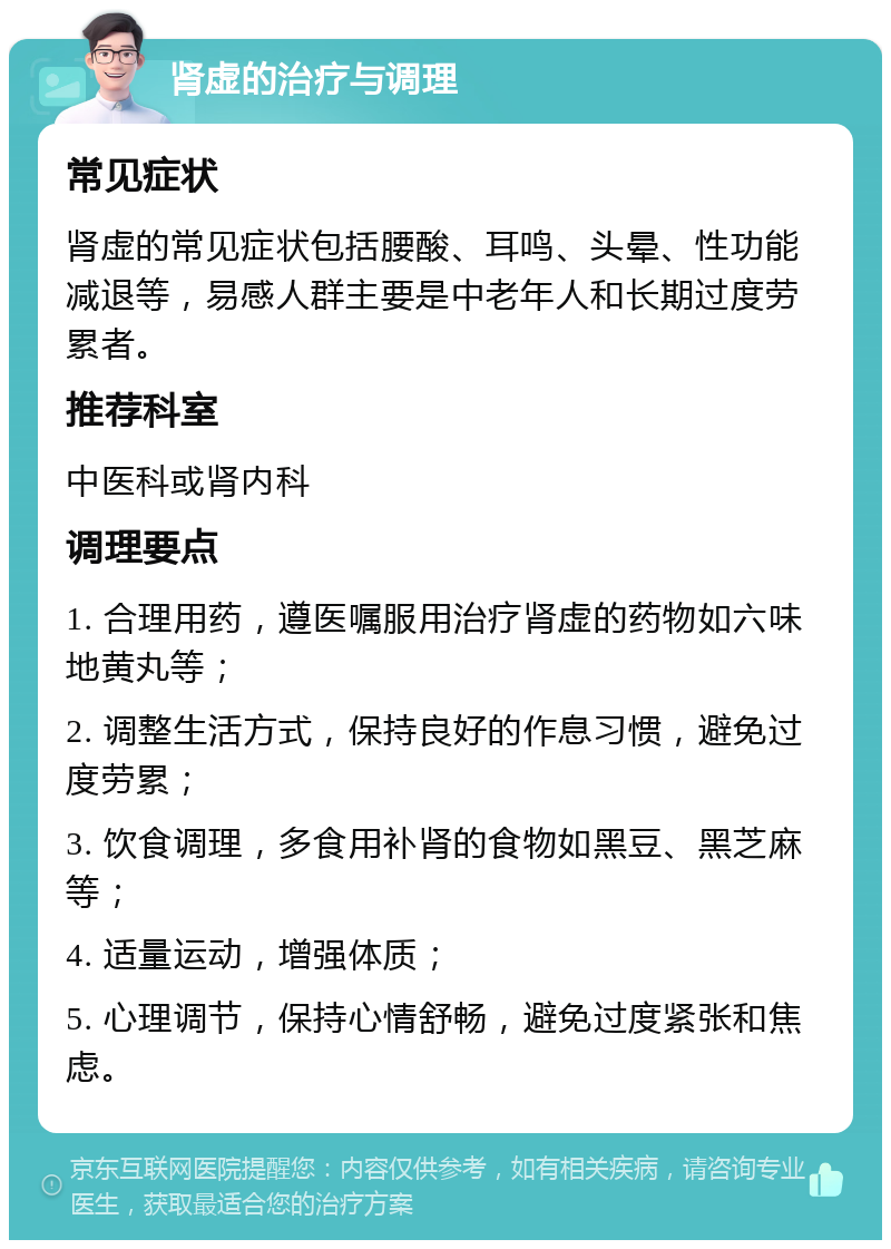 肾虚的治疗与调理 常见症状 肾虚的常见症状包括腰酸、耳鸣、头晕、性功能减退等，易感人群主要是中老年人和长期过度劳累者。 推荐科室 中医科或肾内科 调理要点 1. 合理用药，遵医嘱服用治疗肾虚的药物如六味地黄丸等； 2. 调整生活方式，保持良好的作息习惯，避免过度劳累； 3. 饮食调理，多食用补肾的食物如黑豆、黑芝麻等； 4. 适量运动，增强体质； 5. 心理调节，保持心情舒畅，避免过度紧张和焦虑。